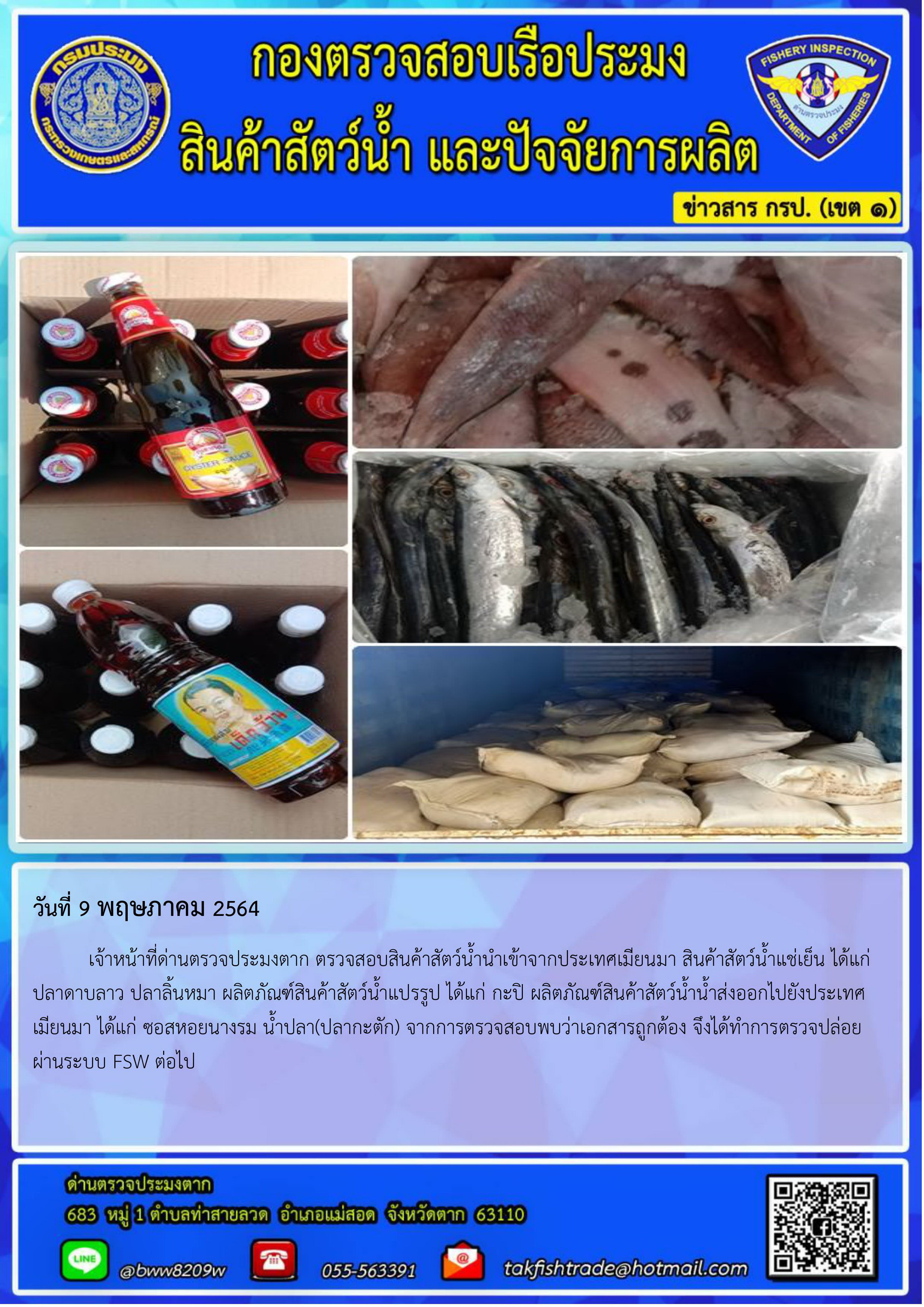 วันที่ 9 พฤษภาคม 2564 	เจ้าหน้าที่ด่านตรวจประมงตาก ตรวจสอบสินค้าสัตว์น้ำนำเข้าจากประเทศเมียนมา สินค้าสัตว์น้ำแช่เย็น ได้แก่  ปลาดาบลาว ปลาลิ้นหมา ผลิตภัณฑ์สินค้าสัตว์น้ำแปรรูป ได้แก่ กะปิ ผลิตภัณฑ์สินค้าสัตว์น้ำน้ำส่งออกไปยังประเทศเมียนมา ได้แก่ ซอสหอยนางรม น้ำปลา(ปลากะตัก) จากการตรวจสอบพบว่าเอกสารถูกต้อง จึงได้ทำการตรวจปล่อยผ่านระบบ FSW ต่อไป..คลิก