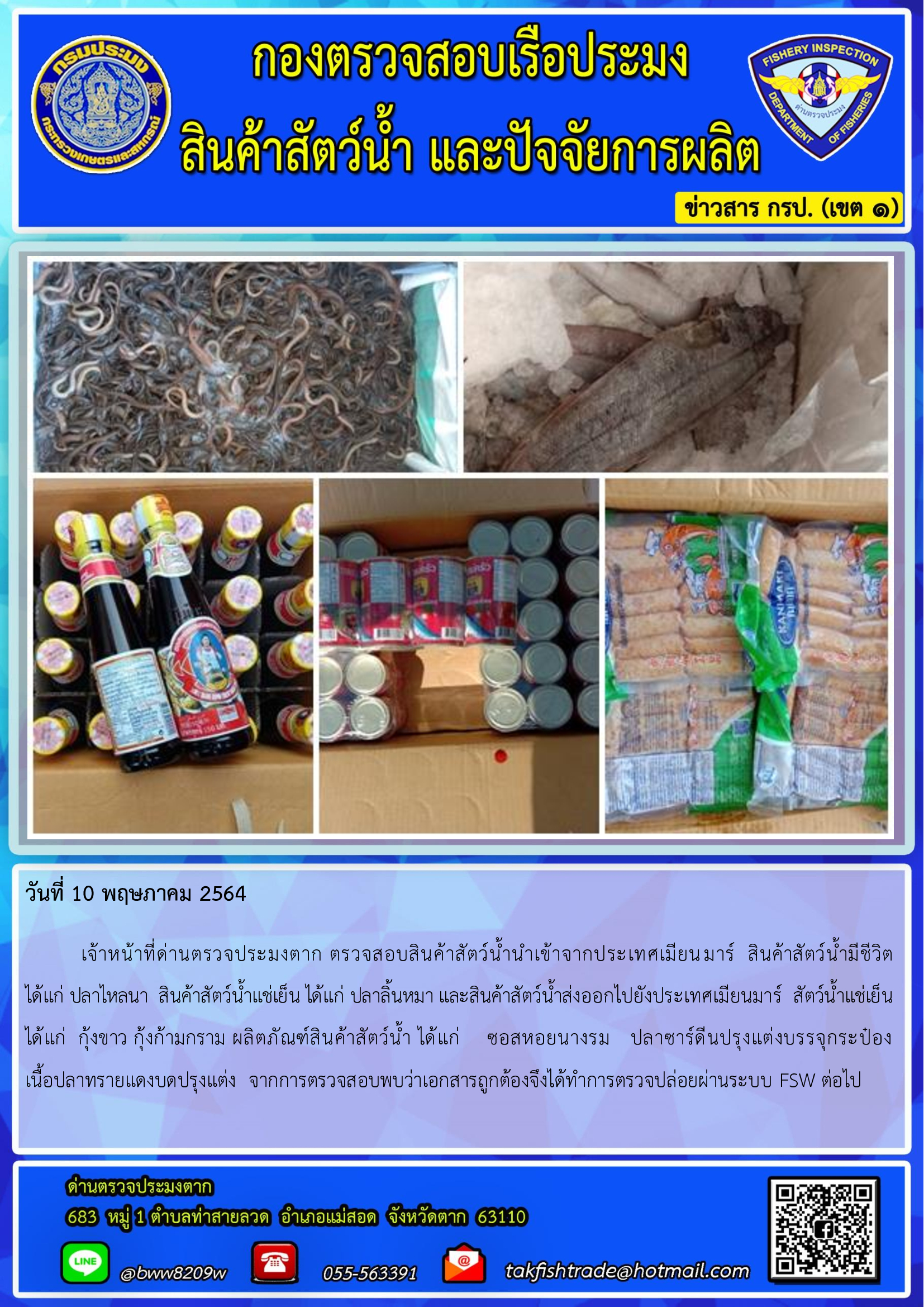 วันที่ 10 พฤษภาคม 2564   	เจ้าหน้าที่ด่านตรวจประมงตาก ตรวจสอบสินค้าสัตว์น้ำนำเข้าจากประเทศเมียนมาร์  สินค้าสัตว์น้ำมีชีวิต       ได้แก่ ปลาไหลนา  สินค้าสัตว์น้ำแช่เย็น ได้แก่ ปลาลิ้นหมา และสินค้าสัตว์น้ำส่งออกไปยังประเทศเมียนมาร์  สัตว์น้ำแช่เย็น ได้แก่  กุ้งขาว กุ้งก้ามกราม ผลิตภัณฑ์สินค้าสัตว์น้ำ ได้แก่    ซอสหอยนางรม   ปลาซาร์ดีนปรุงแต่งบรรจุกระป๋อง       เนื้อปลาทรายแดงบดปรุงแต่ง  จากการตรวจสอบพบว่าเอกสารถูกต้องจึงได้ทำการตรวจปล่อยผ่านระบบ FSW ต่อไป..คลิก