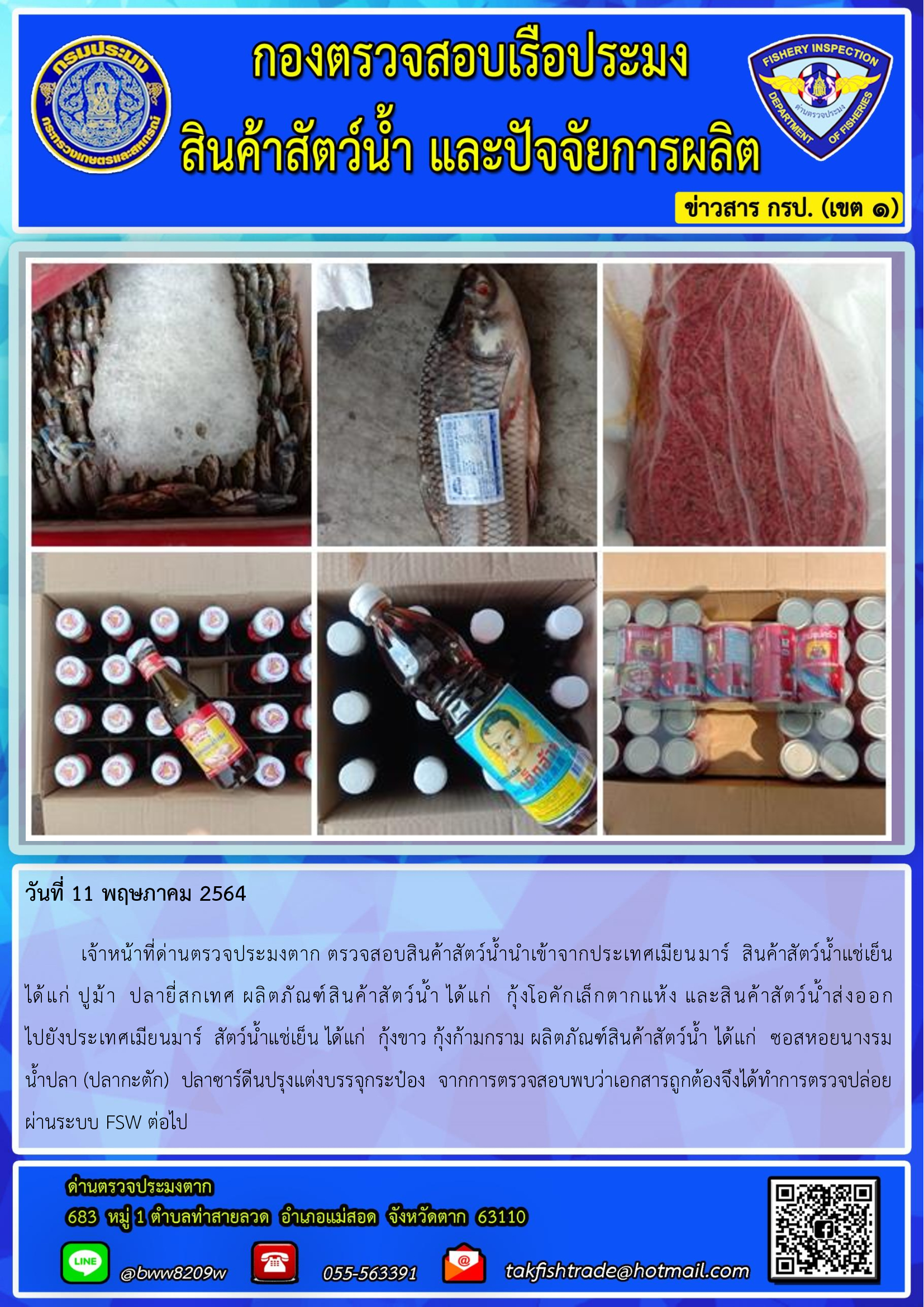 วันที่ 11 พฤษภาคม 2564   	เจ้าหน้าที่ด่านตรวจประมงตาก ตรวจสอบสินค้าสัตว์น้ำนำเข้าจากประเทศเมียนมาร์  สินค้าสัตว์น้ำแช่เย็น      ได้แก่ ปูม้า  ปลายี่สกเทศ ผลิตภัณฑ์สินค้าสัตว์น้ำ ได้แก่  กุ้งโอคักเล็กตากแห้ง และสินค้าสัตว์น้ำส่งออก                      ไปยังประเทศเมียนมาร์  สัตว์น้ำแช่เย็น ได้แก่  กุ้งขาว กุ้งก้ามกราม ผลิตภัณฑ์สินค้าสัตว์น้ำ ได้แก่  ซอสหอยนางรม     น้ำปลา (ปลากะตัก)  ปลาซาร์ดีนปรุงแต่งบรรจุกระป๋อง  จากการตรวจสอบพบว่าเอกสารถูกต้องจึงได้ทำการตรวจปล่อยผ่านระบบ FSW ต่อไป..คลิก