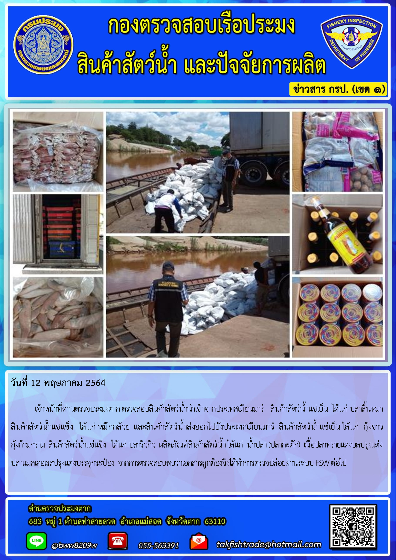 วันที่ 12 พฤษภาคม 2564   	เจ้าหน้าที่ด่านตรวจประมงตาก ตรวจสอบสินค้าสัตว์น้ำนำเข้าจากประเทศเมียนมาร์   สินค้าสัตว์น้ำแช่เย็น  ได้แก่ ปลาลิ้นหมา  สินค้าสัตว์น้ำแช่แข็ง   ได้แก่ หมึกกล้วย  และสินค้าสัตว์น้ำส่งออกไปยังประเทศเมียนมาร์  สินค้าสัตว์น้ำแช่เย็น ได้แก่  กุ้งขาว             กุ้งก้ามกราม  สินค้าสัตว์น้ำแช่แข็ง   ได้แก่ ปลาริวกิว  ผลิตภัณฑ์สินค้าสัตว์น้ำ ได้แก่  น้ำปลา (ปลากะตัก)  เนื้อปลาทรายแดงบดปรุงแต่ง ปลาแมคเคอเรลปรุงแต่งบรรจุกระป๋อง  จากการตรวจสอบพบว่าเอกสารถูกต้องจึงได้ทำการตรวจปล่อยผ่านระบบ FSW ต่อไป..คลิก