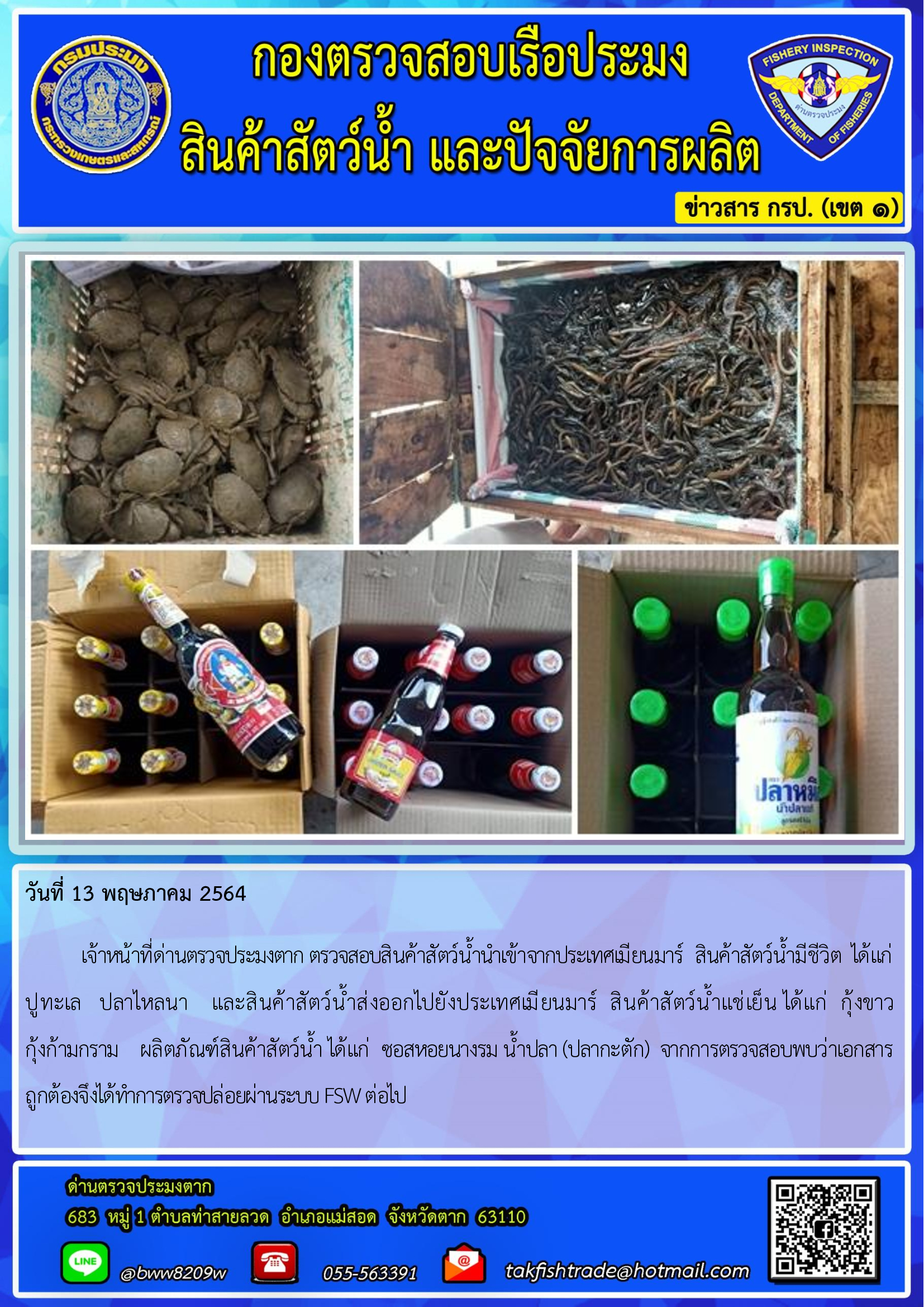 วันที่ 13 พฤษภาคม 2564   	เจ้าหน้าที่ด่านตรวจประมงตาก ตรวจสอบสินค้าสัตว์น้ำนำเข้าจากประเทศเมียนมาร์  สินค้าสัตว์น้ำมีชีวิต  ได้แก่   ปูทะเล   ปลาไหลนา    และสินค้าสัตว์น้ำส่งออกไปยังประเทศเมียนมาร์  สินค้าสัตว์น้ำแช่เย็น ได้แก่  กุ้งขาว   กุ้งก้ามกราม    ผลิตภัณฑ์สินค้าสัตว์น้ำ ได้แก่  ซอสหอยนางรม น้ำปลา (ปลากะตัก)  จากการตรวจสอบพบว่าเอกสารถูกต้องจึงได้ทำการตรวจปล่อยผ่านระบบ FSW ต่อไป..คลิก