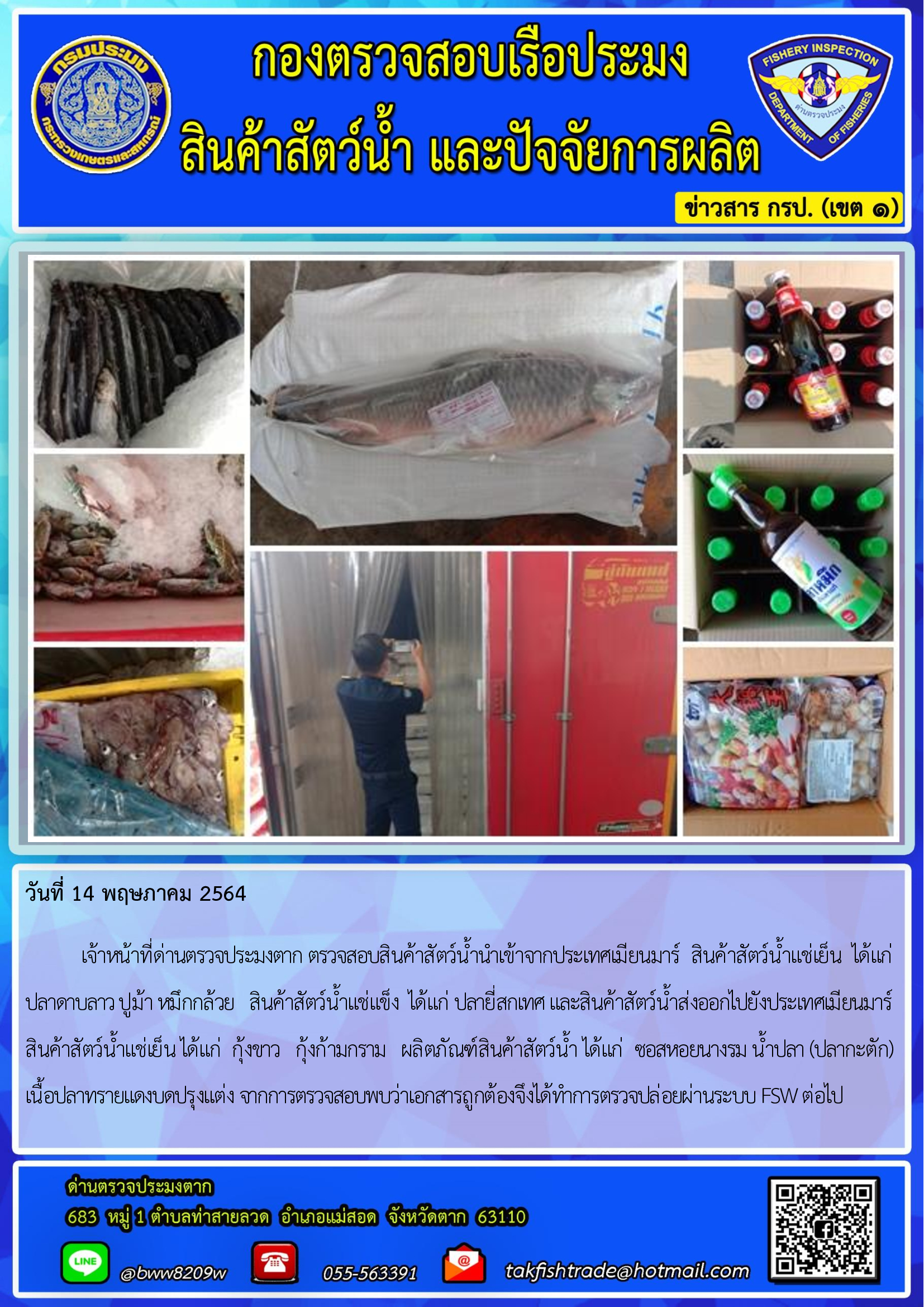 วันที่ 14 พฤษภาคม 2564   	เจ้าหน้าที่ด่านตรวจประมงตาก ตรวจสอบสินค้าสัตว์น้ำนำเข้าจากประเทศเมียนมาร์  สินค้าสัตว์น้ำแช่เย็น  ได้แก่   ปลาดาบลาว ปูม้า หมึกกล้วย   สินค้าสัตว์น้ำแช่แข็ง  ได้แก่ ปลายี่สกเทศ และสินค้าสัตว์น้ำส่งออกไปยังประเทศเมียนมาร์  สินค้าสัตว์น้ำแช่เย็น ได้แก่  กุ้งขาว   กุ้งก้ามกราม   ผลิตภัณฑ์สินค้าสัตว์น้ำ ได้แก่  ซอสหอยนางรม น้ำปลา (ปลากะตัก)  เนื้อปลาทรายแดงบดปรุงแต่ง จากการตรวจสอบพบว่าเอกสารถูกต้องจึงได้ทำการตรวจปล่อยผ่านระบบ FSW ต่อไป..คลิก