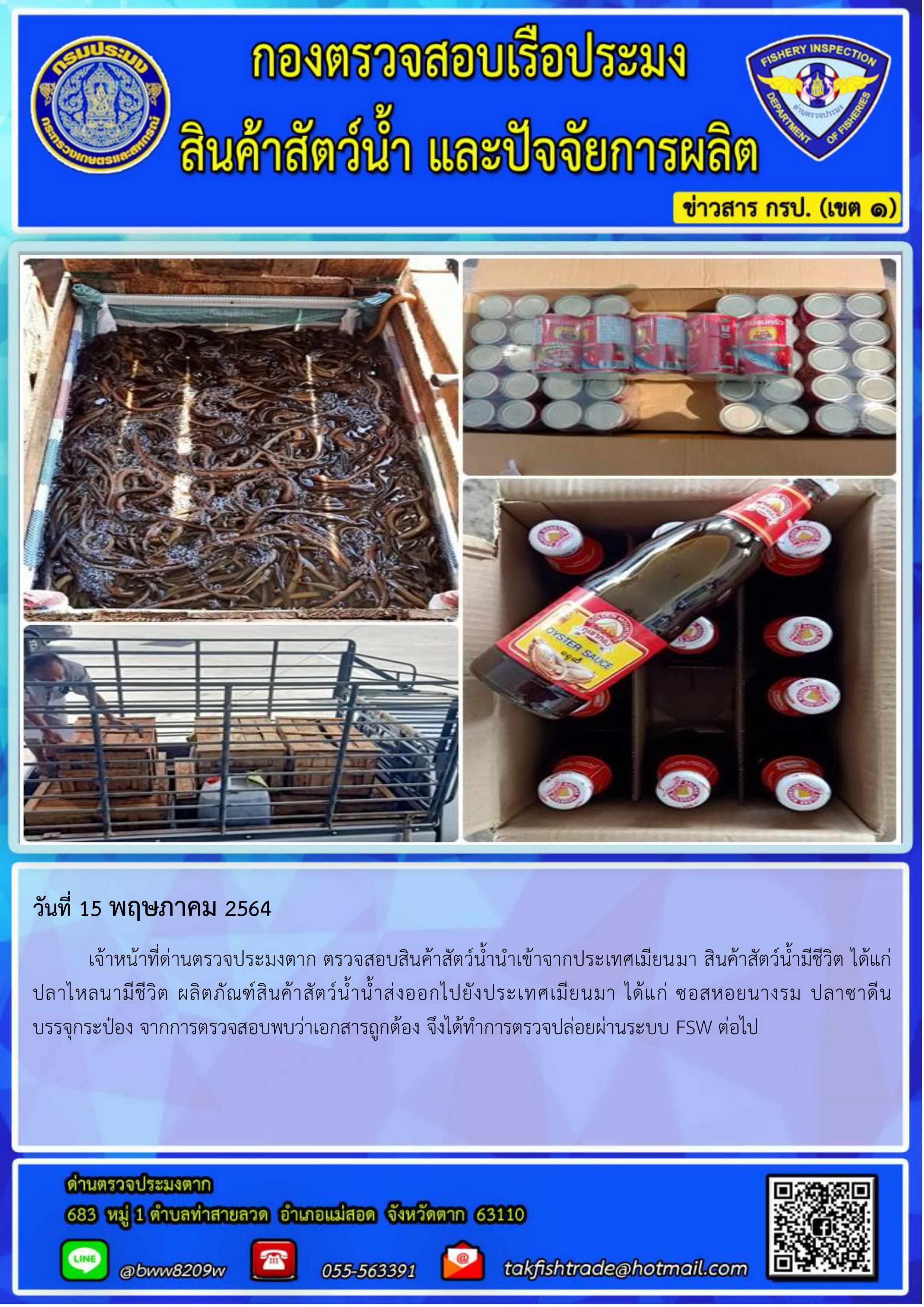 วันที่ 15 พฤษภาคม 2564 	เจ้าหน้าที่ด่านตรวจประมงตาก ตรวจสอบสินค้าสัตว์น้ำนำเข้าจากประเทศเมียนมา สินค้าสัตว์น้ำมีชีวิต ได้แก่  ปลาไหลนามีชีวิต ผลิตภัณฑ์สินค้าสัตว์น้ำน้ำส่งออกไปยังประเทศเมียนมา ได้แก่ ซอสหอยนางรม ปลาซาดีน บรรจุกระป๋อง จากการตรวจสอบพบว่าเอกสารถูกต้อง จึงได้ทำการตรวจปล่อยผ่านระบบ FSW ต่อไป..คลิก