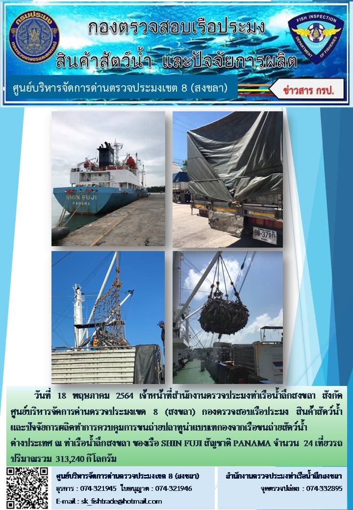 วันที่ 18 พฤษภาคม 2564 เจ้าหน้าที่สำนักงานตรวจประมงท่าเรือน้ำลึกสงขลา สังกัด ศูนย์บริหารจัดการด่านตรวจประมงเขต 8 (สงขลา) กองตรวจสอบเรือประมง สินค้าสัตว์น้ำ และปัจจัยการผลิตทำการควบคุมการขนถ่ายปลาทูน่าแบบเทกองจากเรือขนถ่ายสัตว์น้ำต่างประเทศ ณ ท่าเรือน้ำลึกสงขลา ของเรือ SHIN FUJI สัญชาติ PANAMA..คลิก