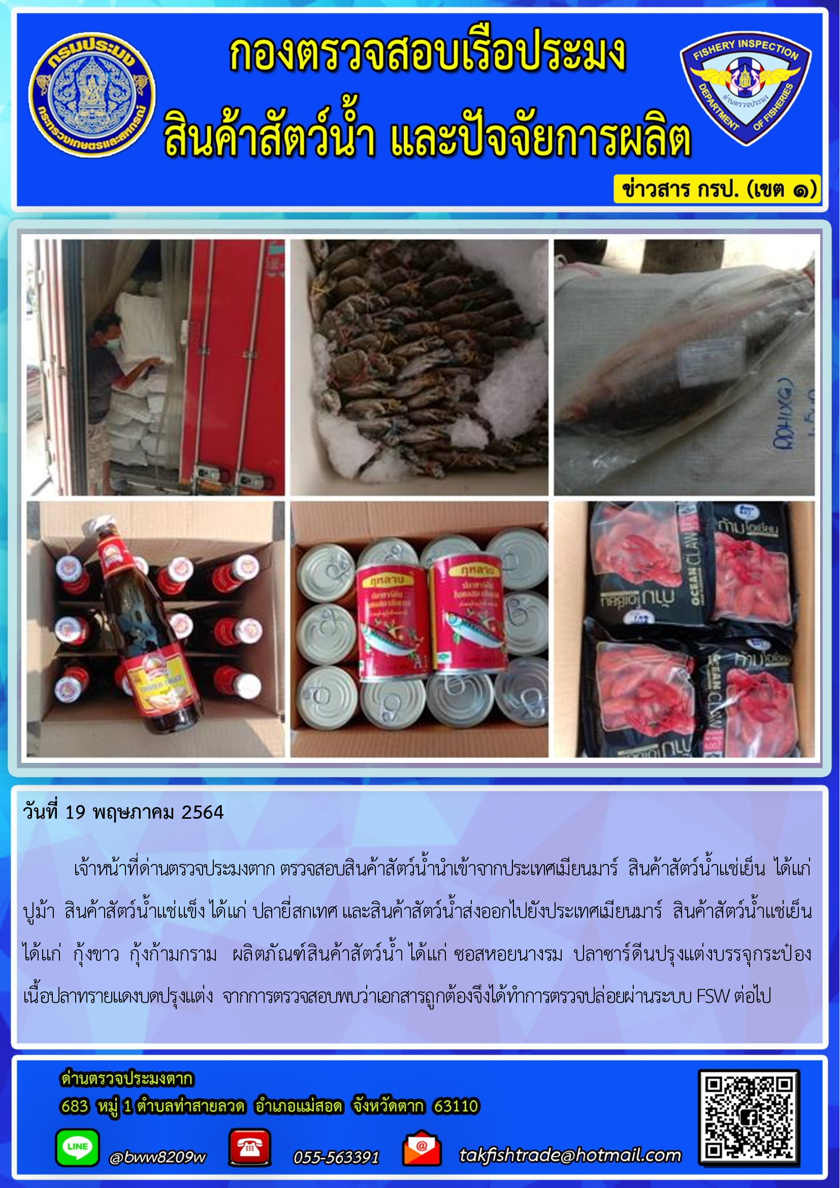 วันที่ 19 พฤษภาคม 2564   	เจ้าหน้าที่ด่านตรวจประมงตาก ตรวจสอบสินค้าสัตว์น้ำนำเข้าจากประเทศเมียนมาร์  สินค้าสัตว์น้ำแช่เย็น  ได้แก่   ปูม้า  สินค้าสัตว์น้ำแช่แข็ง ได้แก่ ปลายี่สกเทศ และสินค้าสัตว์น้ำส่งออกไปยังประเทศเมียนมาร์  สินค้าสัตว์น้ำแช่เย็น ได้แก่  กุ้งขาว  กุ้งก้ามกราม   ผลิตภัณฑ์สินค้าสัตว์น้ำ ได้แก่ ซอสหอยนางรม  ปลาซาร์ดีนปรุงแต่งบรรจุกระป๋อง           เนื้อปลาทรายแดงบดปรุงแต่ง  จากการตรวจสอบพบว่าเอกสารถูกต้องจึงได้ทำการตรวจปล่อยผ่านระบบ FSW ต่อไป..คลิก