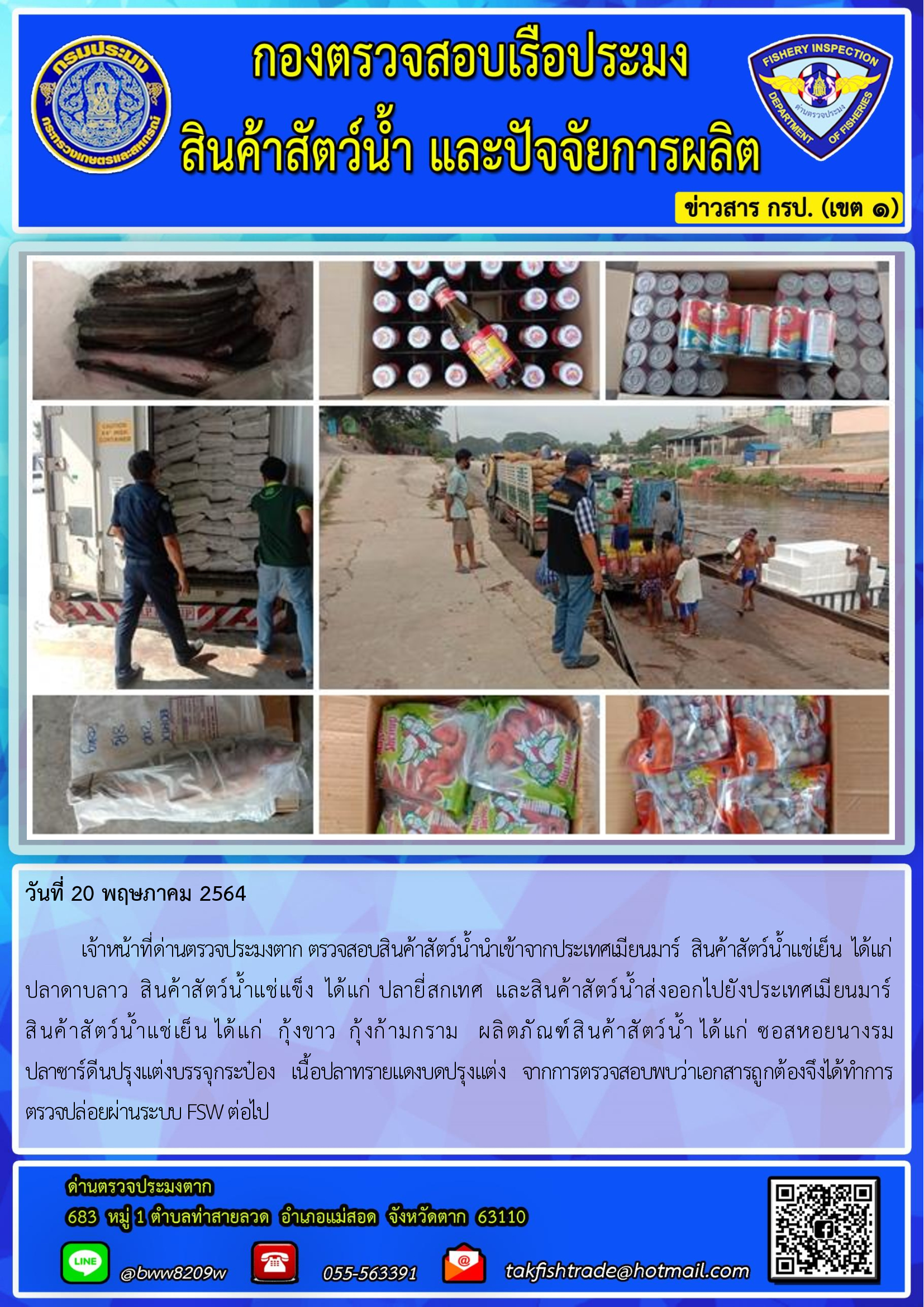 วันที่ 20 พฤษภาคม 2564   	เจ้าหน้าที่ด่านตรวจประมงตาก ตรวจสอบสินค้าสัตว์น้ำนำเข้าจากประเทศเมียนมาร์  สินค้าสัตว์น้ำแช่เย็น  ได้แก่   ปลาดาบลาว  สินค้าสัตว์น้ำแช่แข็ง  ได้แก่ ปลายี่สกเทศ  และสินค้าสัตว์น้ำส่งออกไปยังประเทศเมียนมาร์                  สินค้าสัตว์น้ำแช่เย็น ได้แก่  กุ้งขาว  กุ้งก้ามกราม   ผลิตภัณฑ์สินค้าสัตว์น้ำ ได้แก่ ซอสหอยนางรม  ปลาซาร์ดีนปรุงแต่งบรรจุกระป๋อง   เนื้อปลาทรายแดงบดปรุงแต่ง   จากการตรวจสอบพบว่าเอกสารถูกต้องจึงได้ทำการตรวจปล่อยผ่านระบบ FSW ต่อไป..คลิก