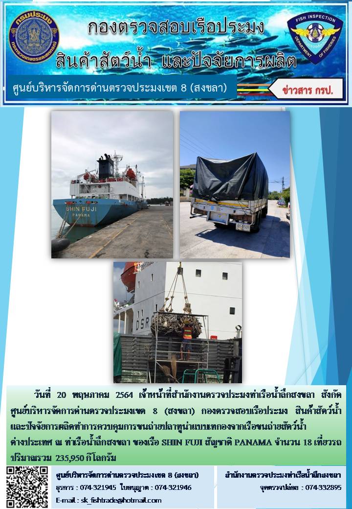 วันที่ 20 พฤษภาคม 2564 เจ้าหน้าที่สำนักงานตรวจประมงท่าเรือน้ำลึกสงขลา สังกัด ศูนย์บริหารจัดการด่านตรวจประมงเขต 8 (สงขลา) กองตรวจสอบเรือประมง สินค้าสัตว์น้ำ และปัจจัยการผลิตทำการควบคุมการขนถ่ายปลาทูน่าแบบเทกองจากเรือขนถ่ายสัตว์น้ำต่างประเทศ ณ ท่าเรือน้ำลึกสงขลา ของเรือ SHIN FUJI สัญชาติ PANAMA..คลิก