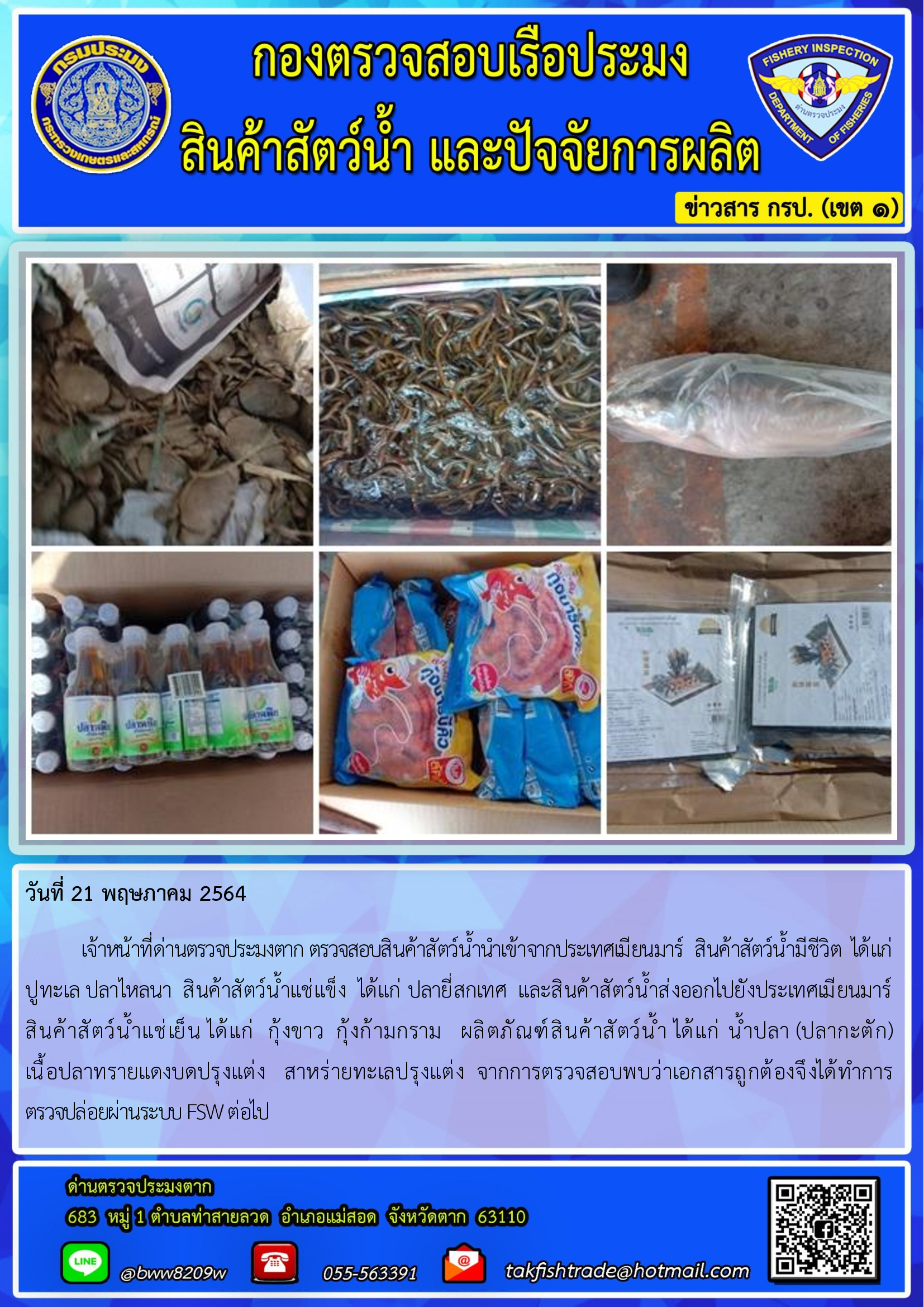 วันที่ 21 พฤษภาคม 2564   	เจ้าหน้าที่ด่านตรวจประมงตาก ตรวจสอบสินค้าสัตว์น้ำนำเข้าจากประเทศเมียนมาร์  สินค้าสัตว์น้ำมีชีวิต  ได้แก่   ปูทะเล ปลาไหลนา  สินค้าสัตว์น้ำแช่แข็ง  ได้แก่ ปลายี่สกเทศ  และสินค้าสัตว์น้ำส่งออกไปยังประเทศเมียนมาร์                  สินค้าสัตว์น้ำแช่เย็น ได้แก่  กุ้งขาว  กุ้งก้ามกราม   ผลิตภัณฑ์สินค้าสัตว์น้ำ ได้แก่ น้ำปลา (ปลากะตัก) เนื้อปลาทรายแดงบดปรุงแต่ง   สาหร่ายทะเลปรุงแต่ง  จากการตรวจสอบพบว่าเอกสารถูกต้องจึงได้ทำการตรวจปล่อยผ่านระบบ FSW ต่อไป..คลิก