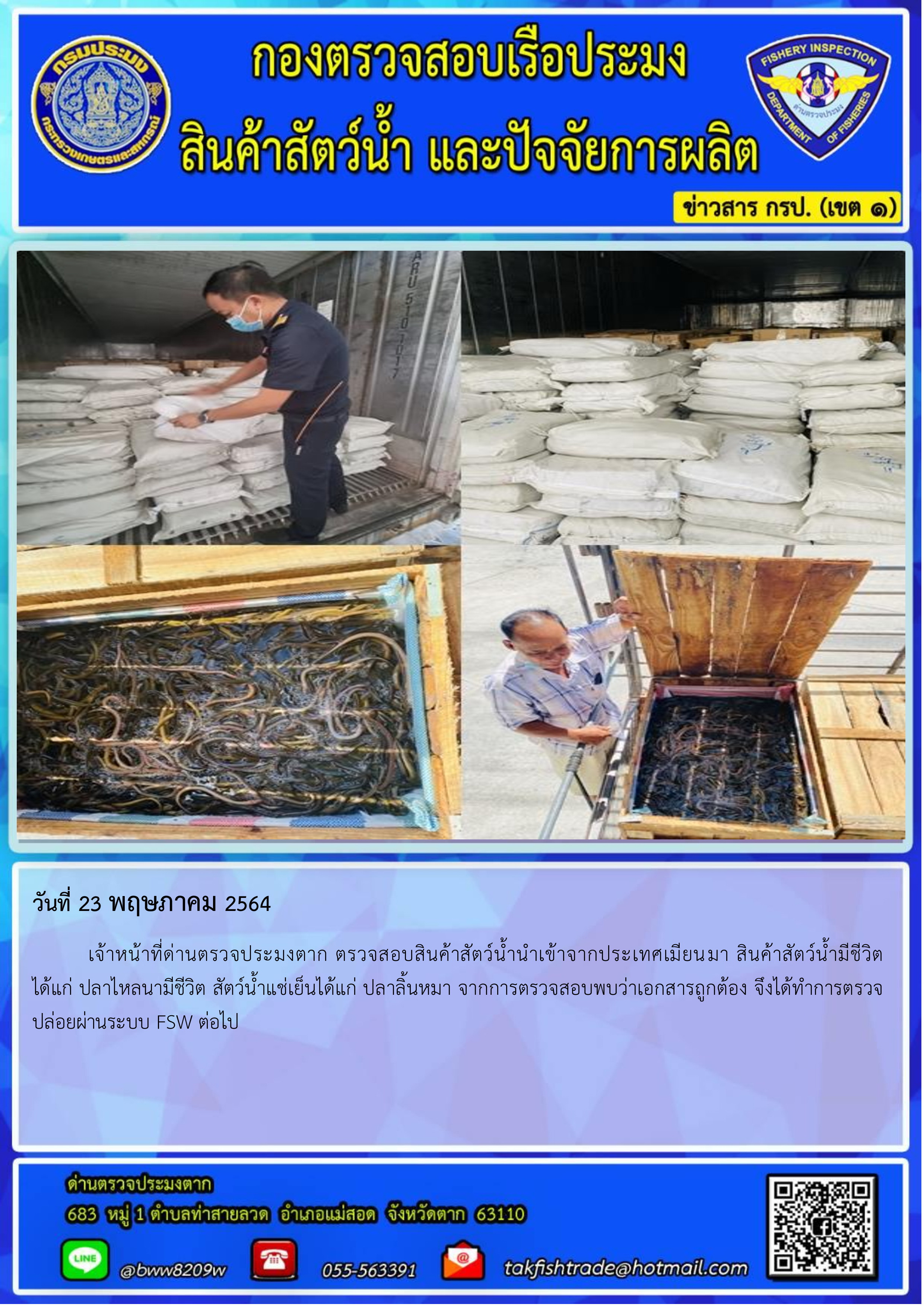 วันที่ 23 พฤษภาคม 2564 	เจ้าหน้าที่ด่านตรวจประมงตาก ตรวจสอบสินค้าสัตว์น้ำนำเข้าจากประเทศเมียนมา สินค้าสัตว์น้ำมีชีวิต ได้แก่ ปลาไหลนามีชีวิต สัตว์น้ำแช่เย็นได้แก่ ปลาลิ้นหมา จากการตรวจสอบพบว่าเอกสารถูกต้อง จึงได้ทำการตรวจปล่อยผ่านระบบ FSW ต่อไป..คลิก