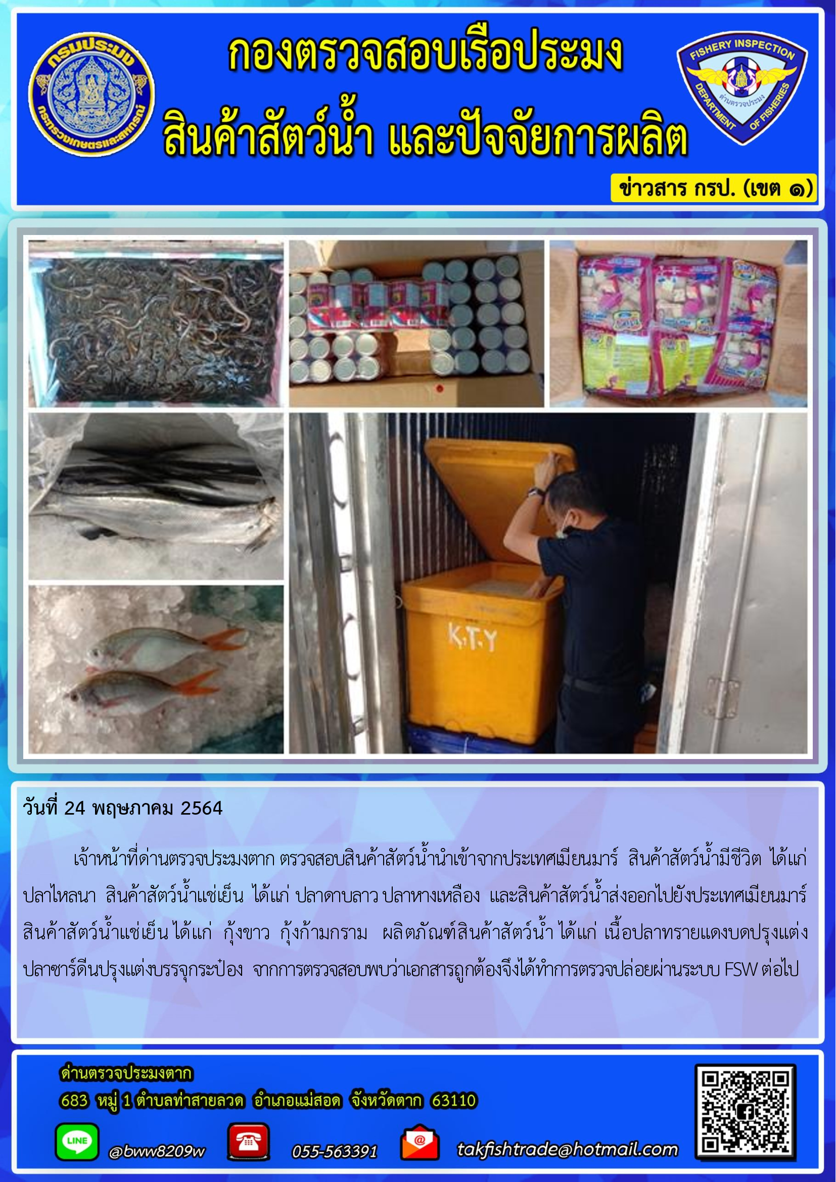 วันที่ 24 พฤษภาคม 2564   	เจ้าหน้าที่ด่านตรวจประมงตาก ตรวจสอบสินค้าสัตว์น้ำนำเข้าจากประเทศเมียนมาร์  สินค้าสัตว์น้ำมีชีวิต  ได้แก่   ปลาไหลนา  สินค้าสัตว์น้ำแช่เย็น  ได้แก่ ปลาดาบลาว ปลาหางเหลือง  และสินค้าสัตว์น้ำส่งออกไปยังประเทศเมียนมาร์                  สินค้าสัตว์น้ำแช่เย็น ได้แก่  กุ้งขาว  กุ้งก้ามกราม   ผลิตภัณฑ์สินค้าสัตว์น้ำ ได้แก่ เนื้อปลาทรายแดงบดปรุงแต่ง    ปลาซาร์ดีนปรุงแต่งบรรจุกระป๋อง  จากการตรวจสอบพบว่าเอกสารถูกต้องจึงได้ทำการตรวจปล่อยผ่านระบบ FSW ต่อไป..คลิก