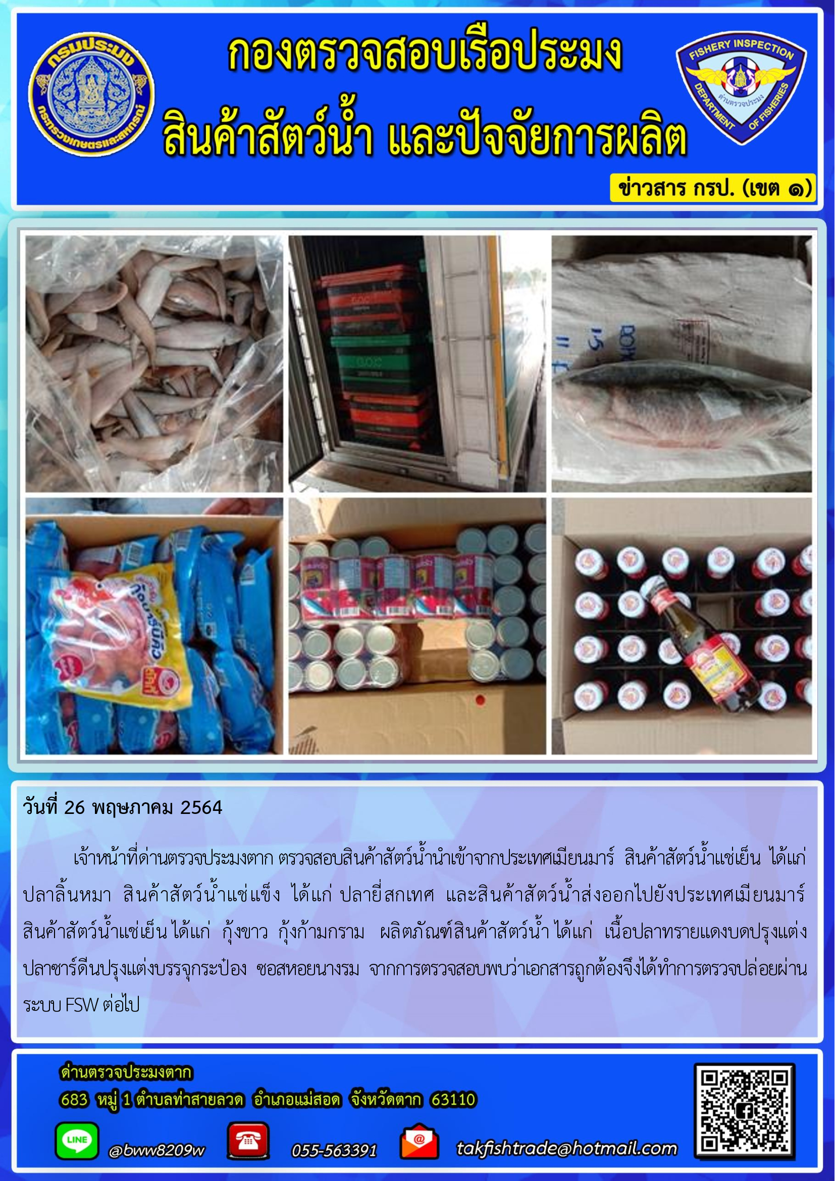 วันที่ 26 พฤษภาคม 2564   	เจ้าหน้าที่ด่านตรวจประมงตาก ตรวจสอบสินค้าสัตว์น้ำนำเข้าจากประเทศเมียนมาร์  สินค้าสัตว์น้ำแช่เย็น  ได้แก่   ปลาลิ้นหมา  สินค้าสัตว์น้ำแช่แข็ง  ได้แก่ ปลายี่สกเทศ  และสินค้าสัตว์น้ำส่งออกไปยังประเทศเมียนมาร์                   สินค้าสัตว์น้ำแช่เย็น ได้แก่  กุ้งขาว  กุ้งก้ามกราม   ผลิตภัณฑ์สินค้าสัตว์น้ำ ได้แก่  เนื้อปลาทรายแดงบดปรุงแต่ง                ปลาซาร์ดีนปรุงแต่งบรรจุกระป๋อง  ซอสหอยนางรม  จากการตรวจสอบพบว่าเอกสารถูกต้องจึงได้ทำการตรวจปล่อยผ่านระบบ FSW ต่อไป..คลิก