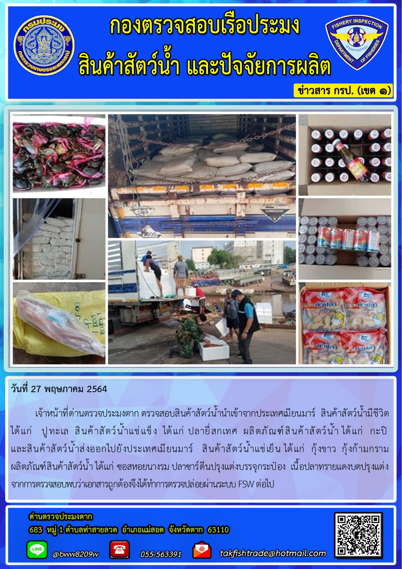 วันที่ 27 พฤษภาคม 2564   	เจ้าหน้าที่ด่านตรวจประมงตาก ตรวจสอบสินค้าสัตว์น้ำนำเข้าจากประเทศเมียนมาร์  สินค้าสัตว์น้ำมีชีวิต        ได้แก่   ปูทะเล  สินค้าสัตว์น้ำแช่แข็ง  ได้แก่ ปลายี่สกเทศ  ผลิตภัณฑ์สินค้าสัตว์น้ำ ได้แก่  กะปิ                              และสินค้าสัตว์น้ำส่งออกไปยังประเทศเมียนมาร์   สินค้าสัตว์น้ำแช่เย็น ได้แก่  กุ้งขาว  กุ้งก้ามกราม                   ผลิตภัณฑ์สินค้าสัตว์น้ำ ได้แก่ ซอสหอยนางรม ปลาซาร์ดีนปรุงแต่งบรรจุกระป๋อง  เนื้อปลาทรายแดงบดปรุงแต่ง                จากการตรวจสอบพบว่าเอกสารถูกต้องจึงได้ทำการตรวจปล่อยผ่านระบบ FSW ต่อไป..คลิก