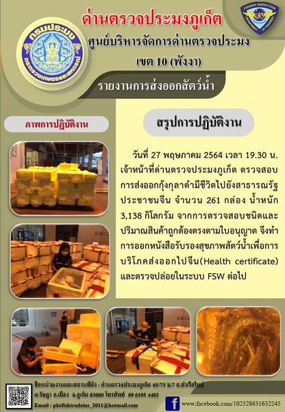 วันที่ 27 พฤษภาคม 2564 เวลา 19.30 น.เจ้าหน้าที่ด่านตรวจประมงภูเก็ต ตรวจสอบการส่งออกกุ้งกุลาดำมีชีวิตไปยังสาธารณรัฐประชาชนจีน จำนวน 261 กล่อง น้ำหนัก 3,138 กิโลกรัม  จากการตรวจสอบชนิดและปริมาณสินค้าถูกต้องตรงตามใบอนุญาต  จึงทำการออกหนังสือรับรองสุขภาพสัตว์น้ำเพื่อการบริโภคส่งออกไปสาธารณรัฐประชาชนจีน (Health certificate) และตรวจปล่อยในระบบ FSW ต่อไป..คลิก