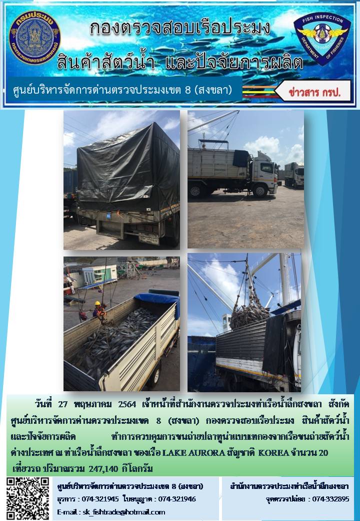 วันที่ 27 พฤษภาคม 2564 เจ้าหน้าที่สำนักงานตรวจประมงท่าเรือน้ำลึกสงขลา สังกัด ศูนย์บริหารจัดการด่านตรวจประมงเขต 8 (สงขลา) กองตรวจสอบเรือประมง สินค้าสัตว์น้ำ และปัจจัยการผลิต ทำการควบคุมการขนถ่ายปลาทูน่าแบบเทกองจากเรือขนถ่ายสัตว์น้ำต่างประเทศ ณ ท่าเรือน้ำลึกสงขลา ของเรือ LAKE AURORA สัญชาติ  KOREA..คลิก