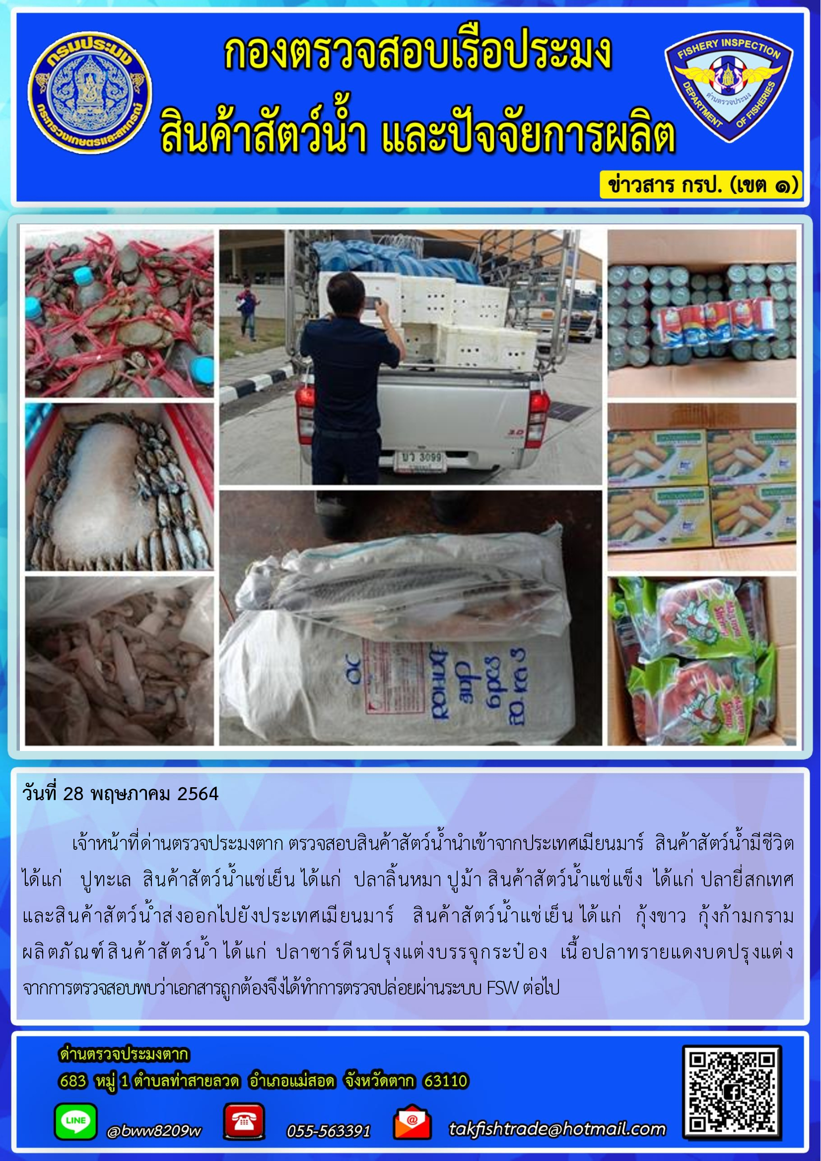 วันที่ 28 พฤษภาคม 2564   	เจ้าหน้าที่ด่านตรวจประมงตาก ตรวจสอบสินค้าสัตว์น้ำนำเข้าจากประเทศเมียนมาร์  สินค้าสัตว์น้ำมีชีวิต        ได้แก่   ปูทะเล  สินค้าสัตว์น้ำแช่เย็น ได้แก่  ปลาลิ้นหมา ปูม้า สินค้าสัตว์น้ำแช่แข็ง  ได้แก่ ปลายี่สกเทศ                               และสินค้าสัตว์น้ำส่งออกไปยังประเทศเมียนมาร์   สินค้าสัตว์น้ำแช่เย็น ได้แก่  กุ้งขาว  กุ้งก้ามกราม                   ผลิตภัณฑ์สินค้าสัตว์น้ำ ได้แก่ ปลาซาร์ดีนปรุงแต่งบรรจุกระป๋อง  เนื้อปลาทรายแดงบดปรุงแต่ง  จากการตรวจสอบพบว่าเอกสารถูกต้องจึงได้ทำการตรวจปล่อยผ่านระบบ FSW ต่อไป..คลิก