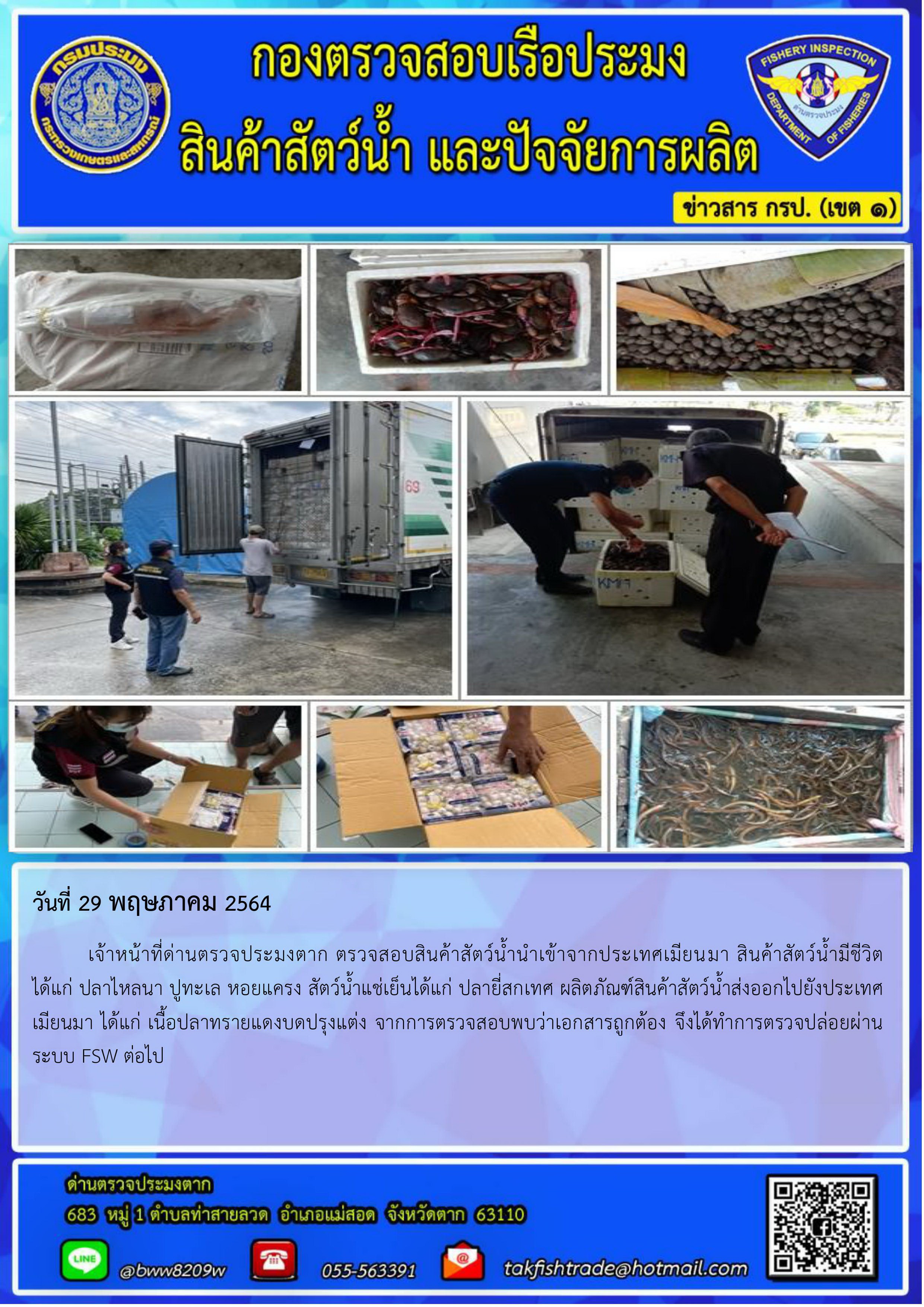วันที่ 29 พฤษภาคม 2564 	เจ้าหน้าที่ด่านตรวจประมงตาก ตรวจสอบสินค้าสัตว์น้ำนำเข้าจากประเทศเมียนมา สินค้าสัตว์น้ำมีชีวิต       ได้แก่ ปลาไหลนา ปูทะเล หอยแครง สัตว์น้ำแช่เย็นได้แก่ ปลายี่สกเทศ ผลิตภัณฑ์สินค้าสัตว์น้ำส่งออกไปยังประเทศ เมียนมา ได้แก่ เนื้อปลาทรายแดงบดปรุงแต่ง จากการตรวจสอบพบว่าเอกสารถูกต้อง จึงได้ทำการตรวจปล่อยผ่านระบบ FSW ต่อไป..คลิก