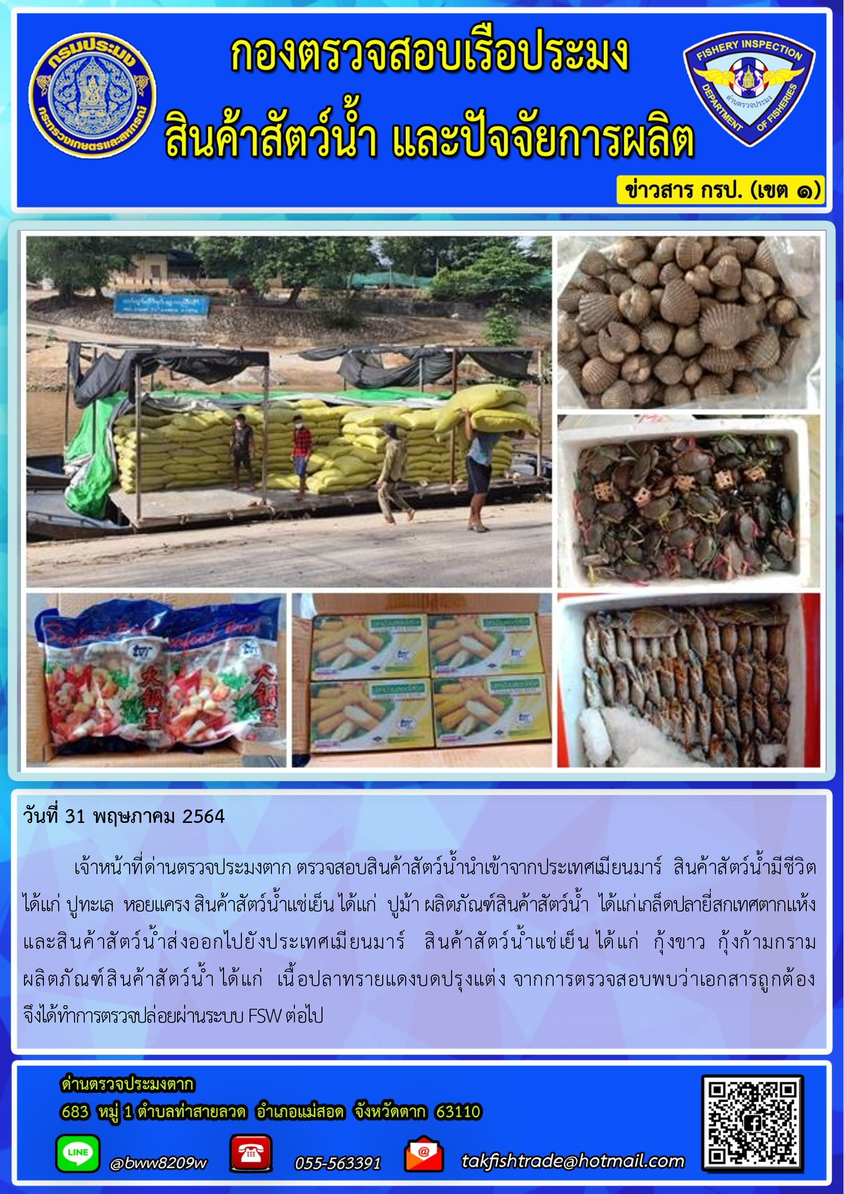 วันที่ 31 พฤษภาคม 2564   	เจ้าหน้าที่ด่านตรวจประมงตาก ตรวจสอบสินค้าสัตว์น้ำนำเข้าจากประเทศเมียนมาร์  สินค้าสัตว์น้ำมีชีวิต        ได้แก่ ปูทะเล  หอยแครง สินค้าสัตว์น้ำแช่เย็น ได้แก่  ปูม้า ผลิตภัณฑ์สินค้าสัตว์น้ำ  ได้แก่เกล็ดปลายี่สกเทศตากแห้ง             และสินค้าสัตว์น้ำส่งออกไปยังประเทศเมียนมาร์   สินค้าสัตว์น้ำแช่เย็น ได้แก่  กุ้งขาว  กุ้งก้ามกราม  ผลิตภัณฑ์สินค้าสัตว์น้ำ ได้แก่  เนื้อปลาทรายแดงบดปรุงแต่ง จากการตรวจสอบพบว่าเอกสารถูกต้อง   จึงได้ทำการตรวจปล่อยผ่านระบบ FSW ต่อไป..คลิก