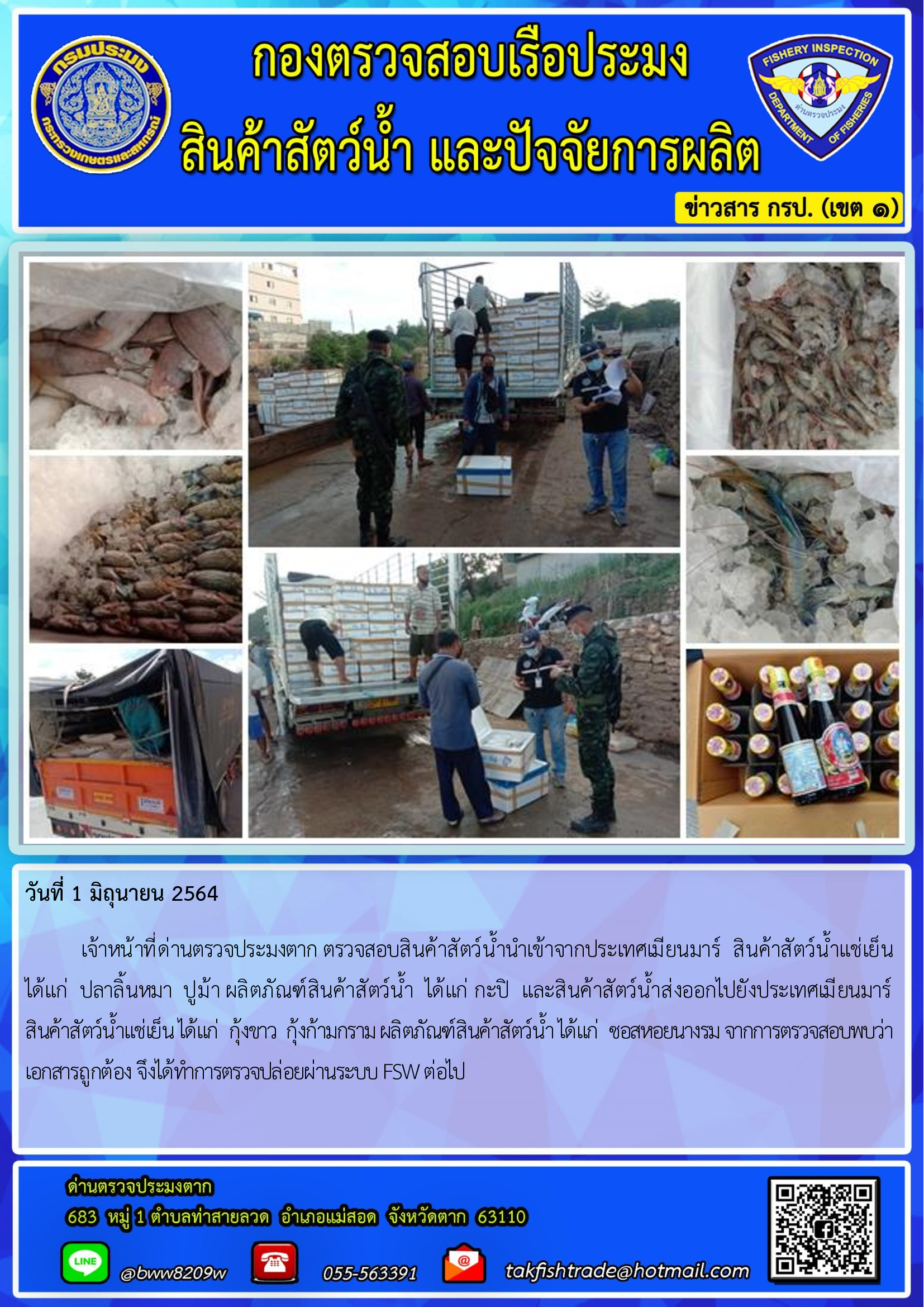 วันที่ 1 มิถุนายน 2564   	เจ้าหน้าที่ด่านตรวจประมงตาก ตรวจสอบสินค้าสัตว์น้ำนำเข้าจากประเทศเมียนมาร์  สินค้าสัตว์น้ำแช่เย็น       ได้แก่  ปลาลิ้นหมา  ปูม้า ผลิตภัณฑ์สินค้าสัตว์น้ำ  ได้แก่ กะปิ  และสินค้าสัตว์น้ำส่งออกไปยังประเทศเมียนมาร์        สินค้าสัตว์น้ำแช่เย็น ได้แก่  กุ้งขาว  กุ้งก้ามกราม ผลิตภัณฑ์สินค้าสัตว์น้ำ ได้แก่  ซอสหอยนางรม จากการตรวจสอบพบว่าเอกสารถูกต้อง จึงได้ทำการตรวจปล่อยผ่านระบบ FSW ต่อไป..คลิก