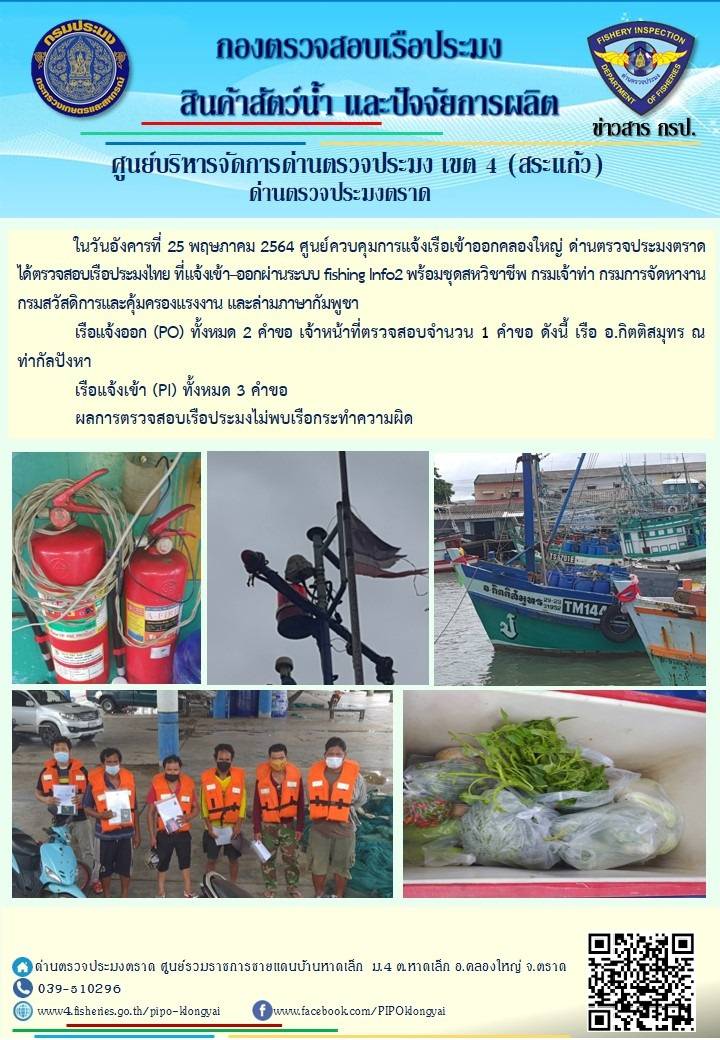 วันที่ 25 พฤษภาคม 2564 ด่านตรวจประมงตราด  ตรวจสอบการนำเข้า – ส่งออกสินค้าสัตว์น้ำ ณ จุดผ่านแดนถาวรบ้านหาดเล็ก  ตรวจสอบเรือประมงต่างประเทศ จุด choke point ท่าเทียบเรือกัลปังหา อำเภอคลองใหญ่ จังหวัดตราด และ ตรวจสอบเรือประมงไทย ที่แจ้งเข้า - ออกผ่านระบบ Fishing info2 ร่วมกับชุดสหวิชาชีพ กรมเจ้าท่า กรมจัดหางาน กรมสวัสดิการ และคุ้มครองแผนงาน และล่ามภาษากัมพูชา เขตพื้นที่อำเภอคลองใหญ่ อำเภอเมืองและอำเภอแหลมงอบ จังหวัดตราด..คลิก