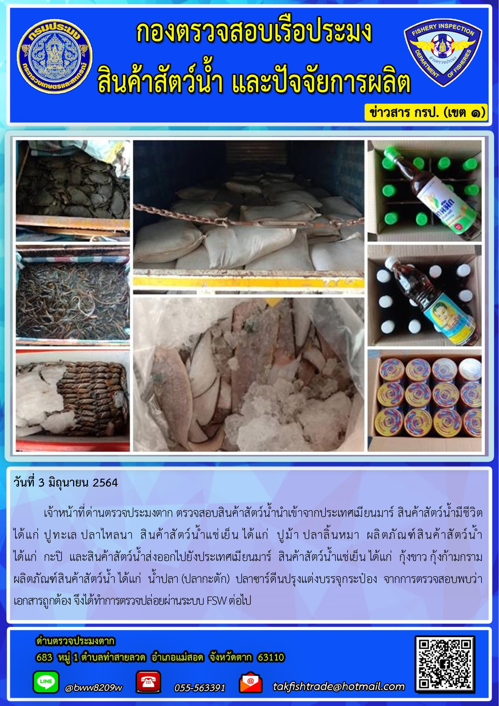 วันที่ 3 มิถุนายน 2564   	เจ้าหน้าที่ด่านตรวจประมงตาก ตรวจสอบสินค้าสัตว์น้ำนำเข้าจากประเทศเมียนมาร์ สินค้าสัตว์น้ำมีชีวิต       ได้แก่ ปูทะเล ปลาไหลนา  สินค้าสัตว์น้ำแช่เย็น ได้แก่  ปูม้า ปลาลิ้นหมา  ผลิตภัณฑ์สินค้าสัตว์น้ำ                           ได้แก่  กะปิ  และสินค้าสัตว์น้ำส่งออกไปยังประเทศเมียนมาร์  สินค้าสัตว์น้ำแช่เย็น ได้แก่  กุ้งขาว กุ้งก้ามกราม ผลิตภัณฑ์สินค้าสัตว์น้ำ ได้แก่  น้ำปลา (ปลากะตัก)  ปลาซาร์ดีนปรุงแต่งบรรจุกระป๋อง  จากการตรวจสอบพบว่า      เอกสารถูกต้อง จึงได้ทำการตรวจปล่อยผ่านระบบ FSW ต่อไป..คลิก