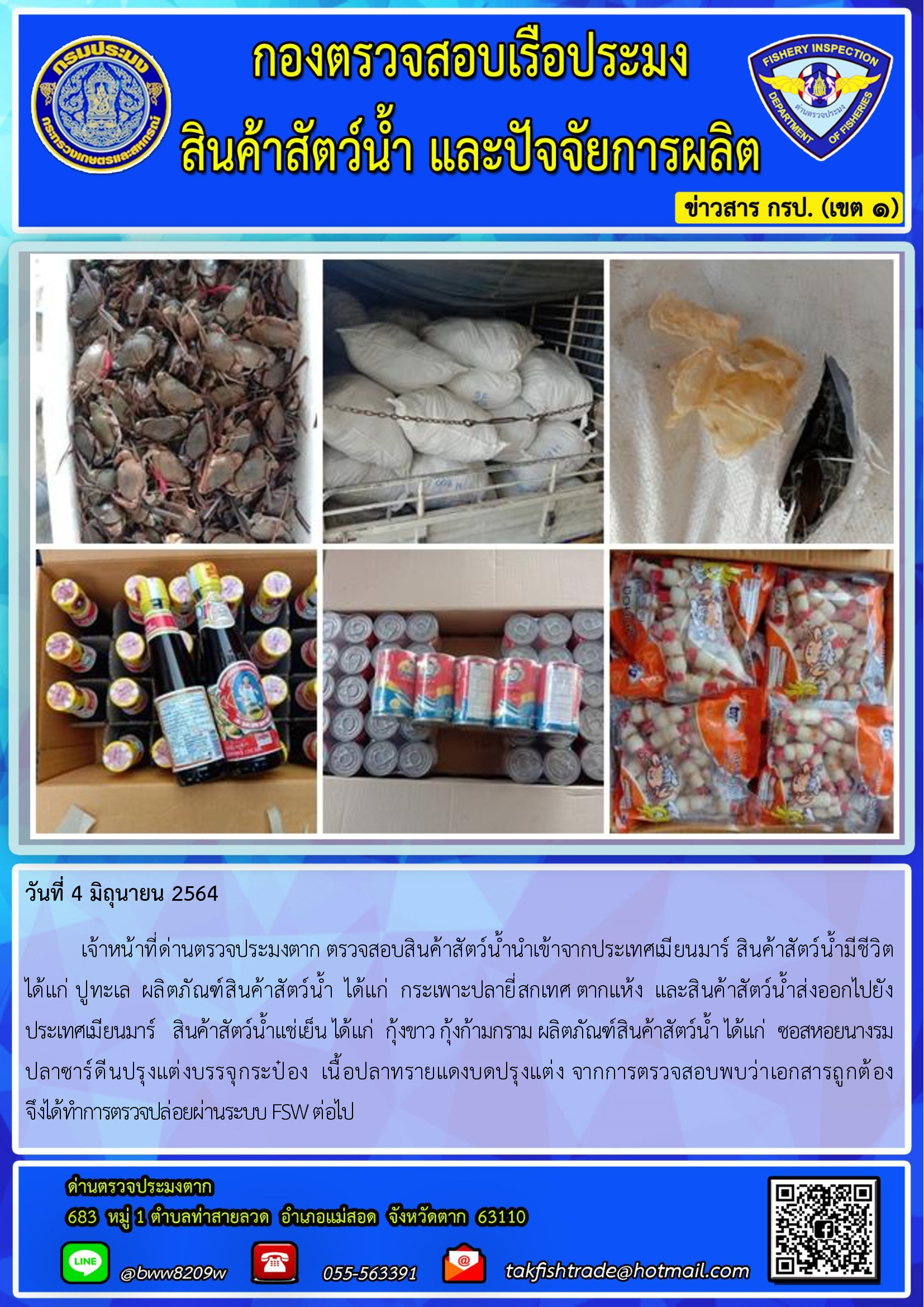 วันที่ 4 มิถุนายน 2564   	เจ้าหน้าที่ด่านตรวจประมงตาก ตรวจสอบสินค้าสัตว์น้ำนำเข้าจากประเทศเมียนมาร์ สินค้าสัตว์น้ำมีชีวิต       ได้แก่ ปูทะเล  ผลิตภัณฑ์สินค้าสัตว์น้ำ  ได้แก่  กระเพาะปลายี่สกเทศ ตากแห้ง  และสินค้าสัตว์น้ำส่งออกไปยัง          ประเทศเมียนมาร์   สินค้าสัตว์น้ำแช่เย็น ได้แก่  กุ้งขาว กุ้งก้ามกราม ผลิตภัณฑ์สินค้าสัตว์น้ำ ได้แก่  ซอสหอยนางรม  ปลาซาร์ดีนปรุงแต่งบรรจุกระป๋อง  เนื้อปลาทรายแดงบดปรุงแต่ง จากการตรวจสอบพบว่าเอกสารถูกต้อง                        จึงได้ทำการตรวจปล่อยผ่านระบบ FSW ต่อไป..คลิก