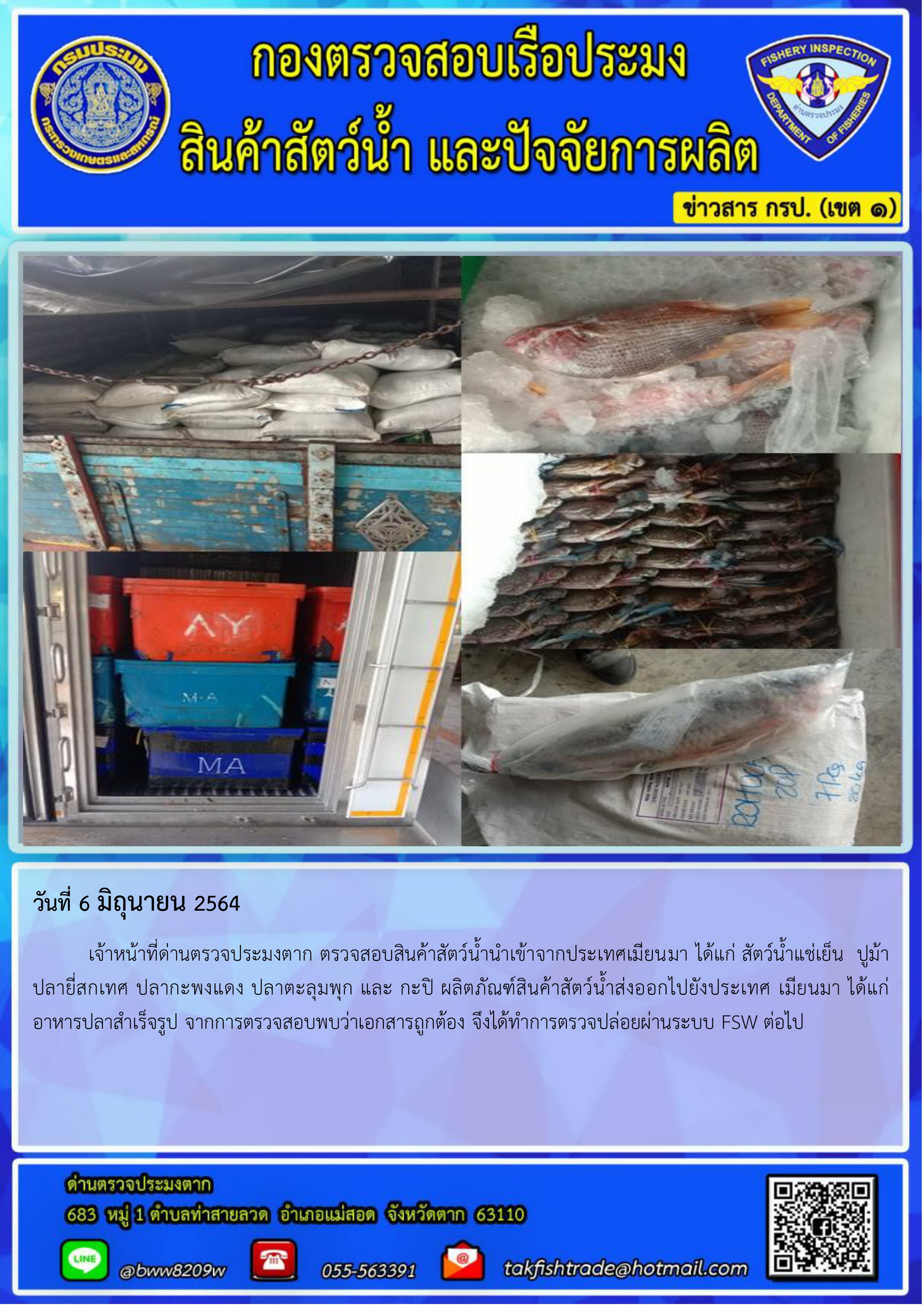 วันที่ 6 มิถุนายน 2564 	เจ้าหน้าที่ด่านตรวจประมงตาก ตรวจสอบสินค้าสัตว์น้ำนำเข้าจากประเทศเมียนมา ได้แก่ สัตว์น้ำแช่เย็น  ปูม้า ปลายี่สกเทศ ปลากะพงแดง ปลาตะลุมพุก และ กะปิ ผลิตภัณฑ์สินค้าสัตว์น้ำส่งออกไปยังประเทศ เมียนมา ได้แก่ อาหารปลาสำเร็จรูป จากการตรวจสอบพบว่าเอกสารถูกต้อง จึงได้ทำการตรวจปล่อยผ่านระบบ FSW ต่อไป..คลิก