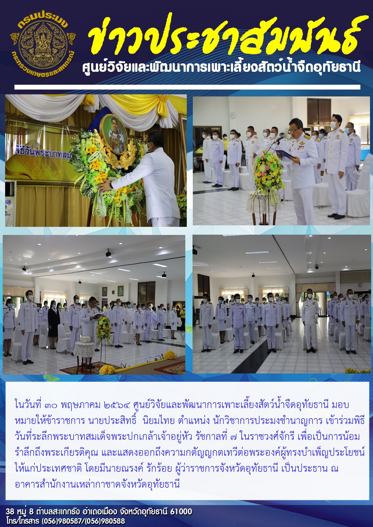 ในวันที่ 30 พฤษภาคม 2564 ศูนย์วิจัยและพัฒนาการเพาะเลี้ยงสัตว์น้ำจืดอุทัยธานี มอบหมายให้ข้าราชการ นายประสิทธิ์ นิยมไทย ตำแหน่ง นักวิชาการประมงชำนาญการ เข้าร่วมพิธีวันที่ระลึกพระบาทสมเด็จพระปกเกล้าเจ้าอยู่หัว รัชกาลที่ 7 ในราชวงศ์จักรี เพื่อเป็นการน้อมรำลึกถึงพระเกียรติคุณ และแสดงออกถึงความกตัญญกตเทวีต่อพระองค์ผู้ทรงบำเพ็ญประโยชน์ให้แก่ประเทศชาติ โดยมีนายณรงค์ รักร้อย ผู้ว่าราชการจังหวัดอุทัยธานี เป็นประธาน ณ อาคารสำนักงานเหล่ากาชาดจังหวัดอุทัยธานี..คลิก