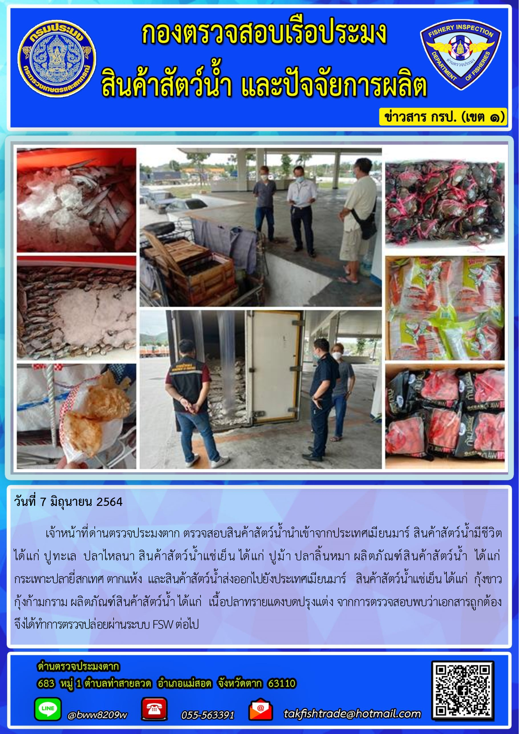 วันที่ 7 มิถุนายน 2564   	เจ้าหน้าที่ด่านตรวจประมงตาก ตรวจสอบสินค้าสัตว์น้ำนำเข้าจากประเทศเมียนมาร์ สินค้าสัตว์น้ำมีชีวิต       ได้แก่ ปูทะเล  ปลาไหลนา สินค้าสัตว์น้ำแช่เย็น ได้แก่ ปูม้า ปลาลิ้นหมา ผลิตภัณฑ์สินค้าสัตว์น้ำ  ได้แก่                 กระเพาะปลายี่สกเทศ ตากแห้ง  และสินค้าสัตว์น้ำส่งออกไปยังประเทศเมียนมาร์   สินค้าสัตว์น้ำแช่เย็น ได้แก่  กุ้งขาว    กุ้งก้ามกราม ผลิตภัณฑ์สินค้าสัตว์น้ำ ได้แก่  เนื้อปลาทรายแดงบดปรุงแต่ง จากการตรวจสอบพบว่าเอกสารถูกต้อง   จึงได้ทำการตรวจปล่อยผ่านระบบ FSW ต่อไป..คลิก