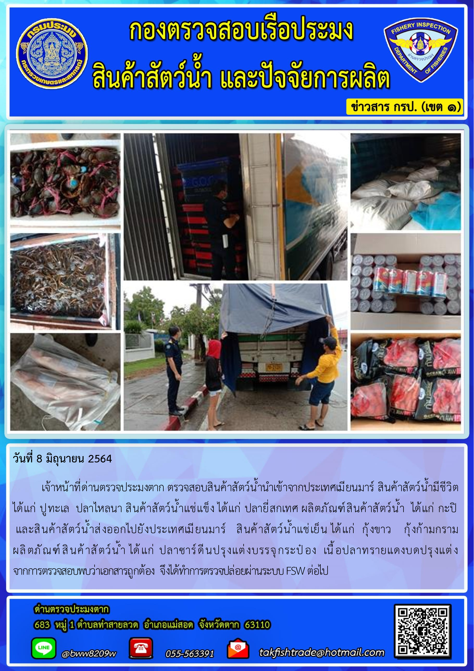 วันที่ 8 มิถุนายน 2564   	เจ้าหน้าที่ด่านตรวจประมงตาก ตรวจสอบสินค้าสัตว์น้ำนำเข้าจากประเทศเมียนมาร์ สินค้าสัตว์น้ำมีชีวิต       ได้แก่ ปูทะเล  ปลาไหลนา สินค้าสัตว์น้ำแช่แข็ง ได้แก่ ปลายี่สกเทศ ผลิตภัณฑ์สินค้าสัตว์น้ำ  ได้แก่ กะปิ   และสินค้าสัตว์น้ำส่งออกไปยังประเทศเมียนมาร์   สินค้าสัตว์น้ำแช่เย็น ได้แก่  กุ้งขาว    กุ้งก้ามกราม                 ผลิตภัณฑ์สินค้าสัตว์น้ำ ได้แก่ ปลาซาร์ดีนปรุงแต่งบรรจุกระป๋อง  เนื้อปลาทรายแดงบดปรุงแต่ง  จากการตรวจสอบพบว่าเอกสารถูกต้อง  จึงได้ทำการตรวจปล่อยผ่านระบบ FSW ต่อไป..คลิก