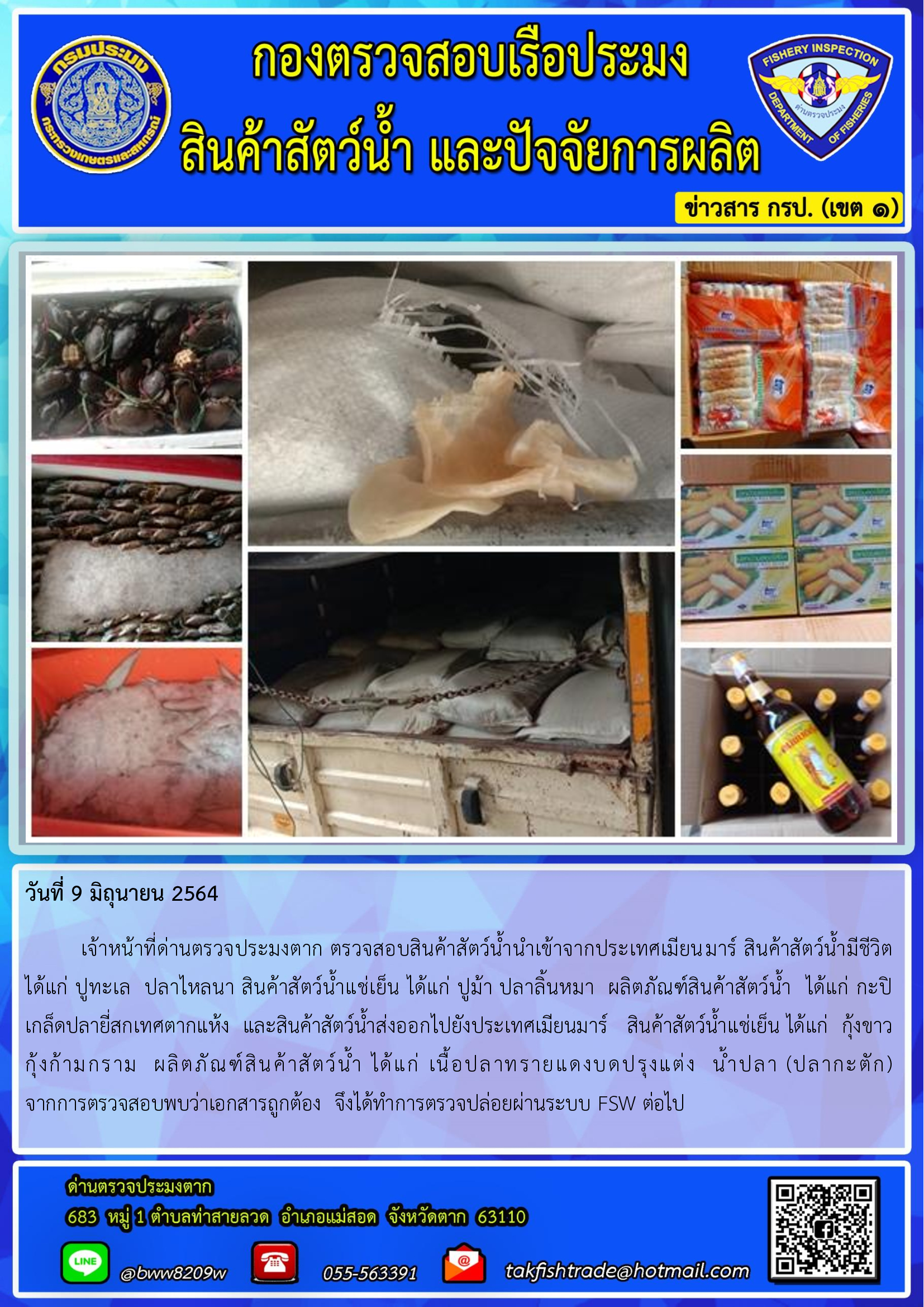 วันที่ 9 มิถุนายน 2564   	เจ้าหน้าที่ด่านตรวจประมงตาก ตรวจสอบสินค้าสัตว์น้ำนำเข้าจากประเทศเมียนมาร์ สินค้าสัตว์น้ำมีชีวิต  ได้แก่ ปูทะเล  ปลาไหลนา สินค้าสัตว์น้ำแช่เย็น ได้แก่ ปูม้า ปลาลิ้นหมา  ผลิตภัณฑ์สินค้าสัตว์น้ำ  ได้แก่ กะปิ เกล็ดปลายี่สกเทศตากแห้ง  และสินค้าสัตว์น้ำส่งออกไปยังประเทศเมียนมาร์   สินค้าสัตว์น้ำแช่เย็น ได้แก่  กุ้งขาว    กุ้งก้ามกราม  ผลิตภัณฑ์สินค้าสัตว์น้ำ ได้แก่ เนื้อปลาทรายแดงบดปรุงแต่ง  น้ำปลา (ปลากะตัก)    จากการตรวจสอบพบว่าเอกสารถูกต้อง  จึงได้ทำการตรวจปล่อยผ่านระบบ FSW ต่อไป..คลิก