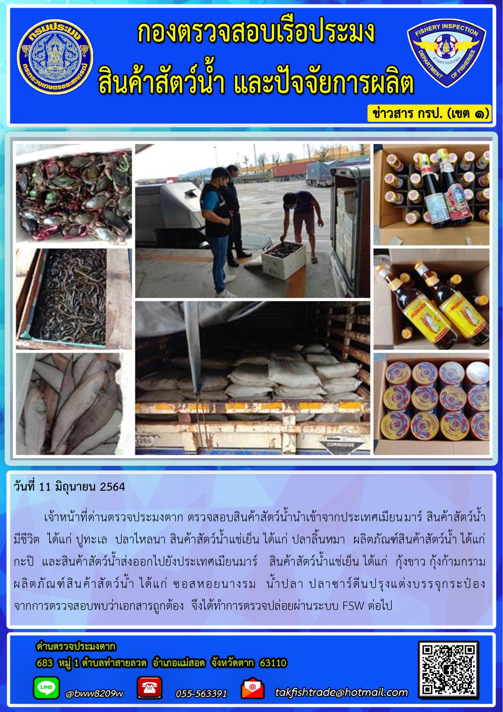 วันที่ 11 มิถุนายน 2564   	เจ้าหน้าที่ด่านตรวจประมงตาก ตรวจสอบสินค้าสัตว์น้ำนำเข้าจากประเทศเมียนมาร์ สินค้าสัตว์น้ำมีชีวิต  ได้แก่ ปูทะเล  ปลาไหลนา สินค้าสัตว์น้ำแช่เย็น ได้แก่ ปลาลิ้นหมา  ผลิตภัณฑ์สินค้าสัตว์น้ำ ได้แก่ กะปิ  และสินค้าสัตว์น้ำส่งออกไปยังประเทศเมียนมาร์   สินค้าสัตว์น้ำแช่เย็น ได้แก่  กุ้งขาว กุ้งก้ามกราม  ผลิตภัณฑ์สินค้าสัตว์น้ำ ได้แก่ ซอสหอยนางรม  น้ำปลา ปลาซาร์ดีนปรุงแต่งบรรจุกระป๋อง    จากการตรวจสอบพบว่าเอกสารถูกต้อง  จึงได้ทำการตรวจปล่อยผ่านระบบ FSW ต่อไป..คลิก