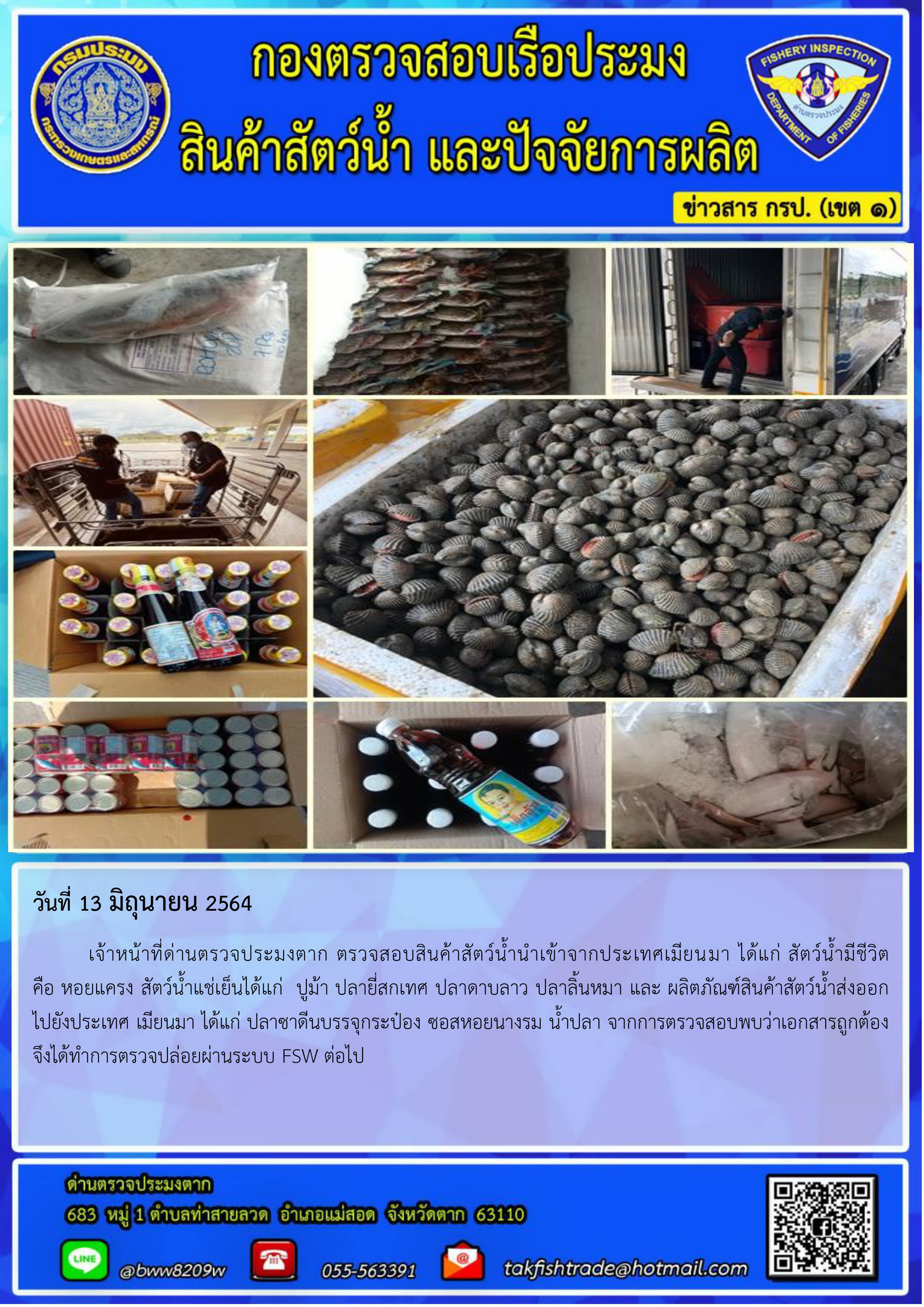 วันที่ 13 มิถุนายน 2564 	เจ้าหน้าที่ด่านตรวจประมงตาก ตรวจสอบสินค้าสัตว์น้ำนำเข้าจากประเทศเมียนมา ได้แก่ สัตว์น้ำมีชีวิต         คือ หอยแครง สัตว์น้ำแช่เย็นได้แก่  ปูม้า ปลายี่สกเทศ ปลาดาบลาว ปลาลิ้นหมา และ ผลิตภัณฑ์สินค้าสัตว์น้ำส่งออก ไปยังประเทศ เมียนมา ได้แก่ ปลาซาดีนบรรจุกระป๋อง ซอสหอยนางรม น้ำปลา จากการตรวจสอบพบว่าเอกสารถูกต้อง จึงได้ทำการตรวจปล่อยผ่านระบบ FSW ต่อไป..คลิก