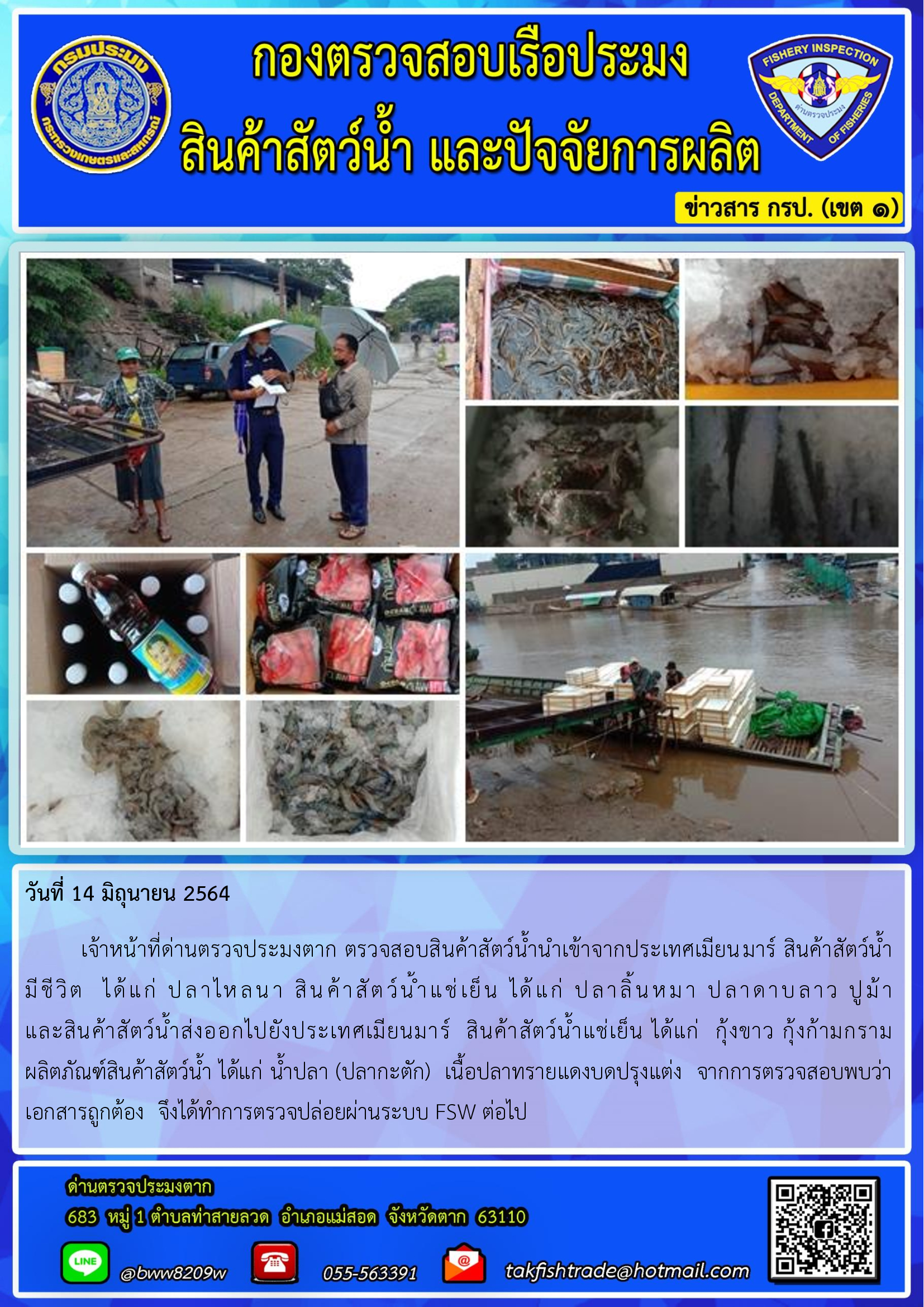 วันที่ 14 มิถุนายน 2564   	เจ้าหน้าที่ด่านตรวจประมงตาก ตรวจสอบสินค้าสัตว์น้ำนำเข้าจากประเทศเมียนมาร์ สินค้าสัตว์น้ำ      มีชีวิต  ได้แก่ ปลาไหลนา สินค้าสัตว์น้ำแช่เย็น ได้แก่ ปลาลิ้นหมา ปลาดาบลาว ปูม้า                         และสินค้าสัตว์น้ำส่งออกไปยังประเทศเมียนมาร์  สินค้าสัตว์น้ำแช่เย็น ได้แก่  กุ้งขาว กุ้งก้ามกราม  ผลิตภัณฑ์สินค้าสัตว์น้ำ ได้แก่ น้ำปลา (ปลากะตัก)  เนื้อปลาทรายแดงบดปรุงแต่ง  จากการตรวจสอบพบว่าเอกสารถูกต้อง  จึงได้ทำการตรวจปล่อยผ่านระบบ FSW ต่อไป..คลิก