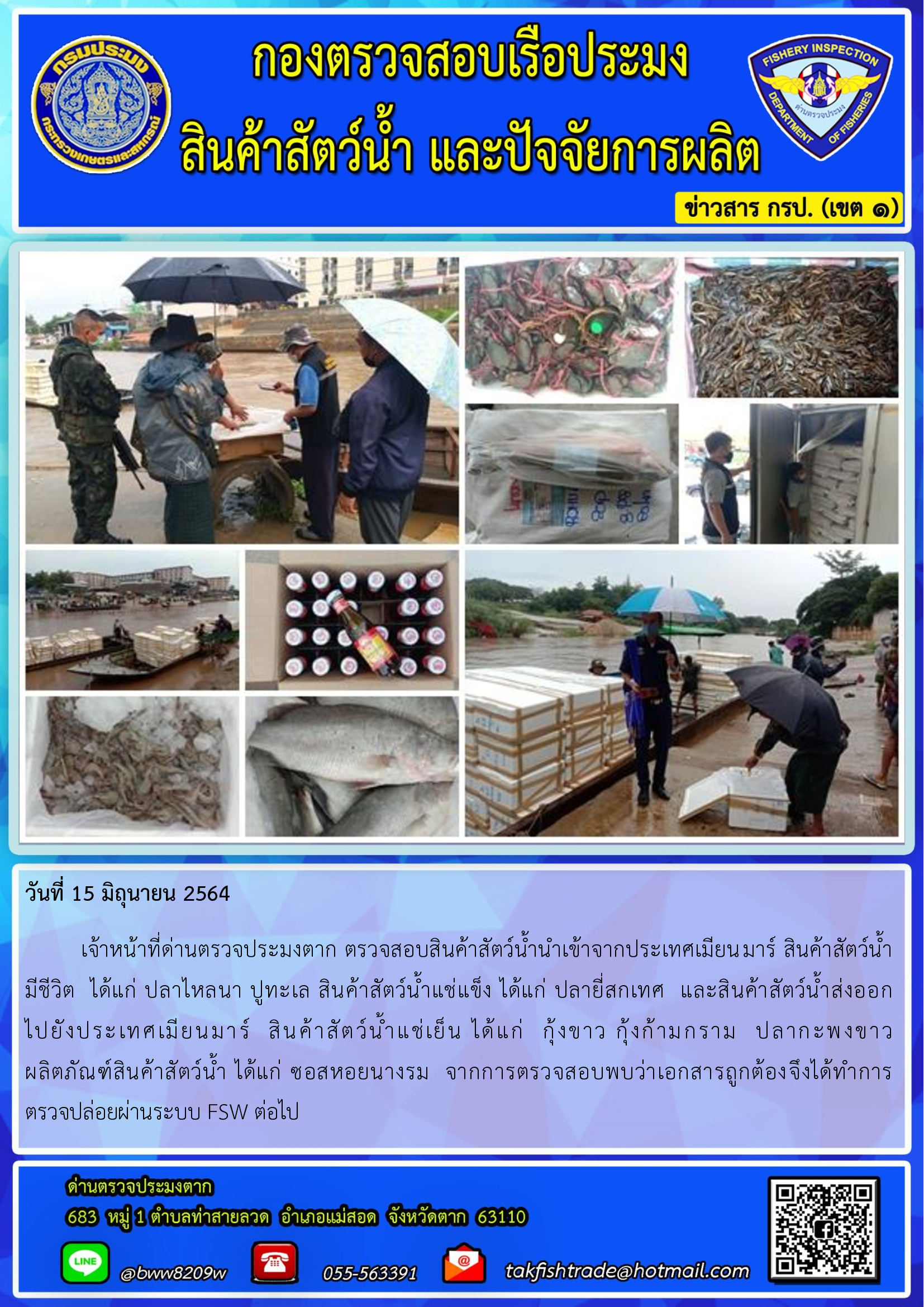 วันที่ 15 มิถุนายน 2564   	เจ้าหน้าที่ด่านตรวจประมงตาก ตรวจสอบสินค้าสัตว์น้ำนำเข้าจากประเทศเมียนมาร์ สินค้าสัตว์น้ำ      มีชีวิต  ได้แก่ ปลาไหลนา ปูทะเล สินค้าสัตว์น้ำแช่แข็ง ได้แก่ ปลายี่สกเทศ  และสินค้าสัตว์น้ำส่งออก         ไปยังประเทศเมียนมาร์  สินค้าสัตว์น้ำแช่เย็น ได้แก่  กุ้งขาว กุ้งก้ามกราม  ปลากะพงขาว   ผลิตภัณฑ์สินค้าสัตว์น้ำ ได้แก่ ซอสหอยนางรม  จากการตรวจสอบพบว่าเอกสารถูกต้องจึงได้ทำการ ตรวจปล่อยผ่านระบบ FSW ต่อไป..คลิก