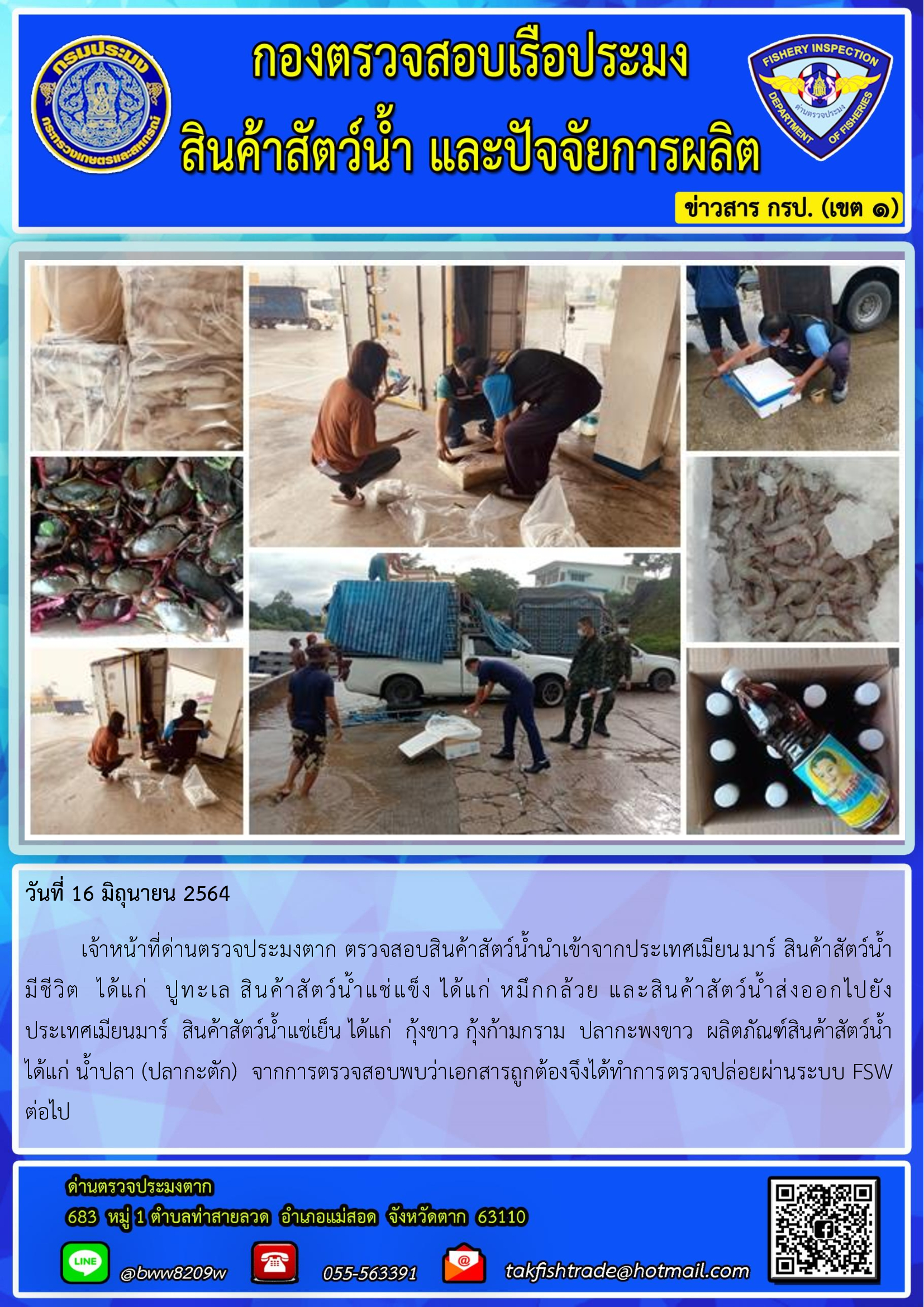 วันที่ 16 มิถุนายน 2564   	เจ้าหน้าที่ด่านตรวจประมงตาก ตรวจสอบสินค้าสัตว์น้ำนำเข้าจากประเทศเมียนมาร์ สินค้าสัตว์น้ำ      มีชีวิต  ได้แก่  ปูทะเล สินค้าสัตว์น้ำแช่แข็ง ได้แก่ หมึกกล้วย และสินค้าสัตว์น้ำส่งออกไปยัง             ประเทศเมียนมาร์  สินค้าสัตว์น้ำแช่เย็น ได้แก่  กุ้งขาว กุ้งก้ามกราม  ปลากะพงขาว  ผลิตภัณฑ์สินค้าสัตว์น้ำ ได้แก่ น้ำปลา (ปลากะตัก)  จากการตรวจสอบพบว่าเอกสารถูกต้องจึงได้ทำการตรวจปล่อยผ่านระบบ FSW ต่อไป..คลิก