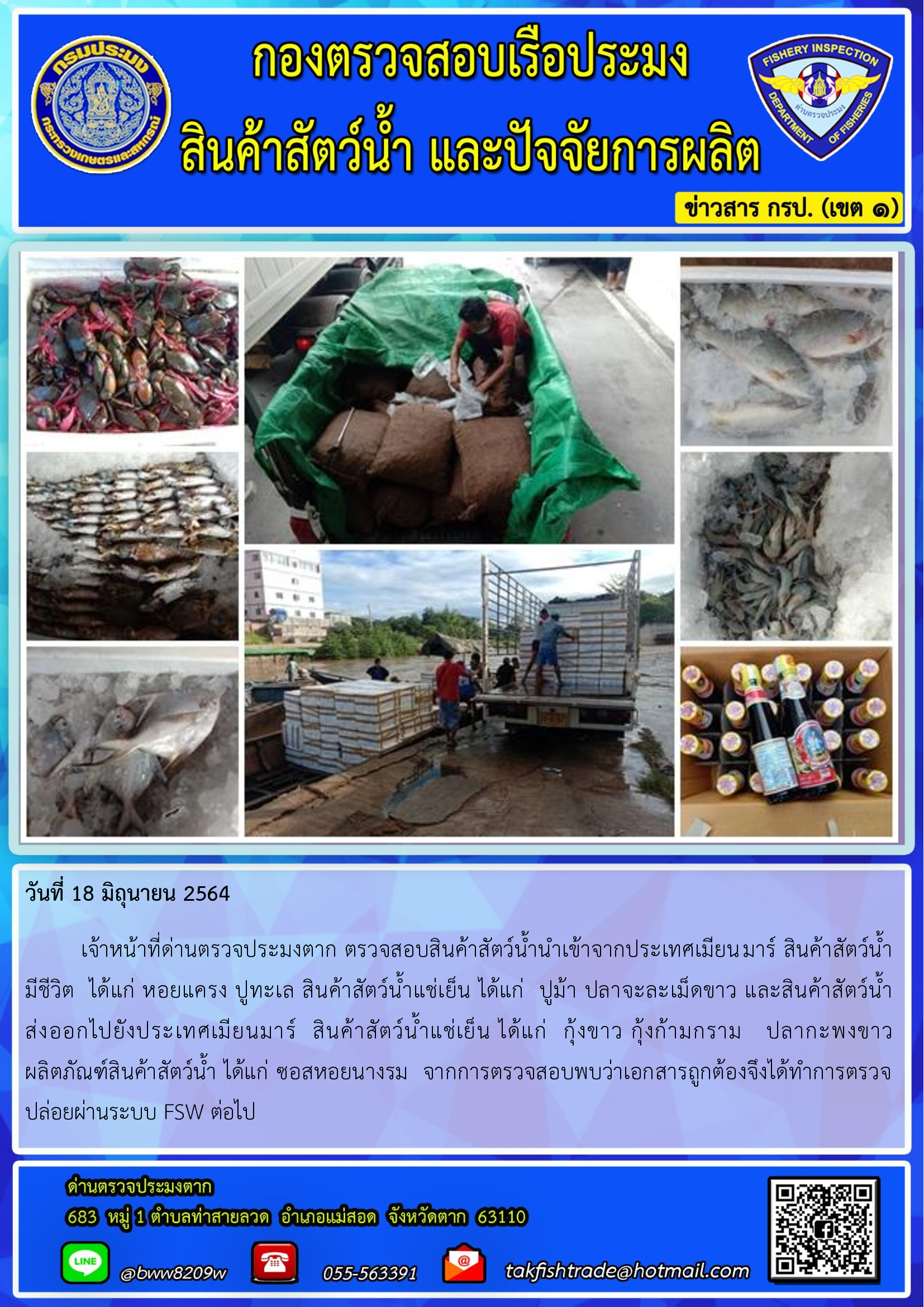 วันที่ 18 มิถุนายน 2564   	เจ้าหน้าที่ด่านตรวจประมงตาก ตรวจสอบสินค้าสัตว์น้ำนำเข้าจากประเทศเมียนมาร์ สินค้าสัตว์น้ำ      มีชีวิต  ได้แก่ หอยแครง ปูทะเล สินค้าสัตว์น้ำแช่เย็น ได้แก่  ปูม้า ปลาจะละเม็ดขาว และสินค้าสัตว์น้ำส่งออกไปยังประเทศเมียนมาร์  สินค้าสัตว์น้ำแช่เย็น ได้แก่  กุ้งขาว กุ้งก้ามกราม   ปลากะพงขาว      ผลิตภัณฑ์สินค้าสัตว์น้ำ ได้แก่ ซอสหอยนางรม  จากการตรวจสอบพบว่าเอกสารถูกต้องจึงได้ทำการตรวจปล่อยผ่านระบบ FSW ต่อไป..คลิก