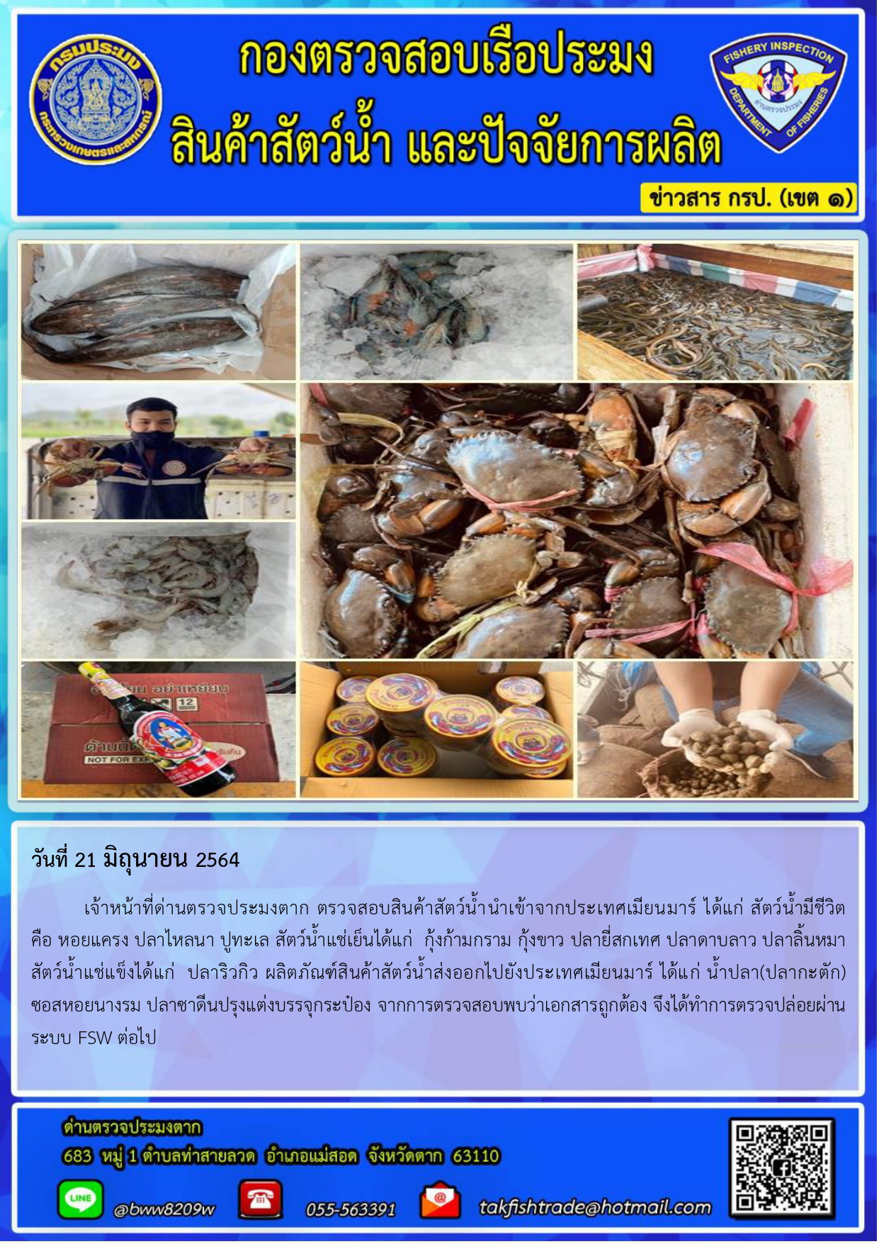วันที่ 21 มิถุนายน 2564 	เจ้าหน้าที่ด่านตรวจประมงตาก ตรวจสอบสินค้าสัตว์น้ำนำเข้าจากประเทศเมียนมาร์ ได้แก่ สัตว์น้ำมีชีวิต         คือ หอยแครง ปลาไหลนา ปูทะเล สัตว์น้ำแช่เย็นได้แก่  กุ้งก้ามกราม กุ้งขาว ปลายี่สกเทศ ปลาดาบลาว ปลาลิ้นหมา สัตว์น้ำแช่แข็งได้แก่  ปลาริวกิว ผลิตภัณฑ์สินค้าสัตว์น้ำส่งออกไปยังประเทศเมียนมาร์ ได้แก่ น้ำปลา(ปลากะตัก) ซอสหอยนางรม ปลาซาดีนปรุงแต่งบรรจุกระป๋อง จากการตรวจสอบพบว่าเอกสารถูกต้อง จึงได้ทำการตรวจปล่อยผ่านระบบ FSW ต่อไป..คลิก