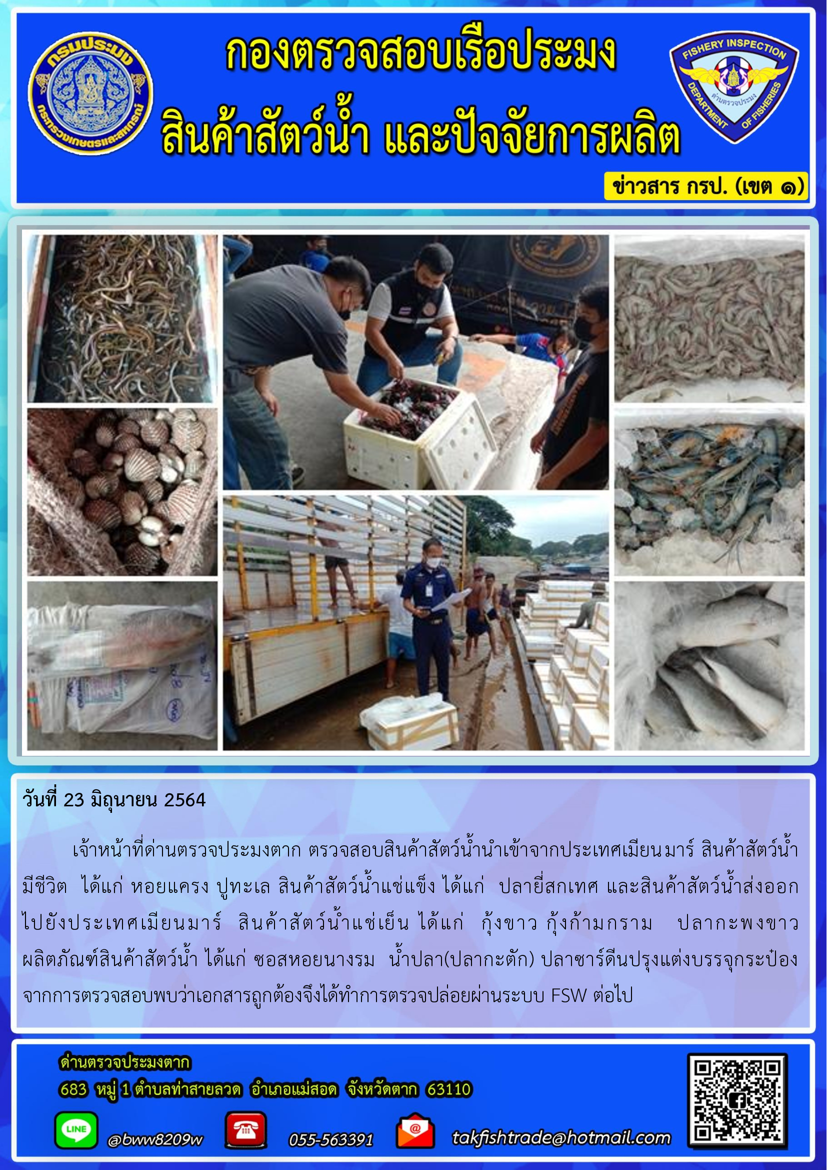 วันที่ 23 มิถุนายน 2564   	เจ้าหน้าที่ด่านตรวจประมงตาก ตรวจสอบสินค้าสัตว์น้ำนำเข้าจากประเทศเมียนมาร์ สินค้าสัตว์น้ำ      มีชีวิต  ได้แก่ หอยแครง ปูทะเล สินค้าสัตว์น้ำแช่แข็ง ได้แก่  ปลายี่สกเทศ และสินค้าสัตว์น้ำส่งออก           ไปยังประเทศเมียนมาร์  สินค้าสัตว์น้ำแช่เย็น ได้แก่  กุ้งขาว กุ้งก้ามกราม   ปลากะพงขาว               ผลิตภัณฑ์สินค้าสัตว์น้ำ ได้แก่ ซอสหอยนางรม  น้ำปลา(ปลากะตัก) ปลาซาร์ดีนปรุงแต่งบรรจุกระป๋อง     จากการตรวจสอบพบว่าเอกสารถูกต้องจึงได้ทำการตรวจปล่อยผ่านระบบ FSW ต่อไป..คลิก