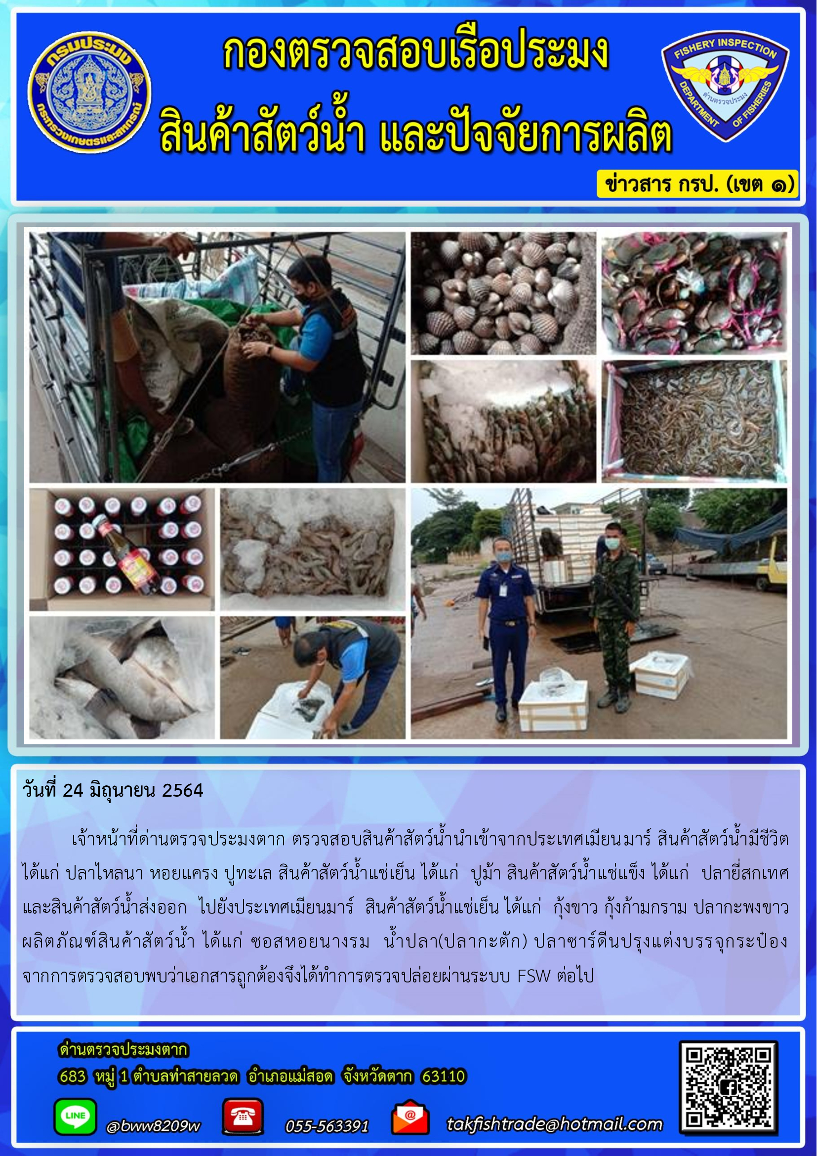 วันที่ 24 มิถุนายน 2564   	เจ้าหน้าที่ด่านตรวจประมงตาก ตรวจสอบสินค้าสัตว์น้ำนำเข้าจากประเทศเมียนมาร์ สินค้าสัตว์น้ำมีชีวิต  ได้แก่ ปลาไหลนา หอยแครง ปูทะเล สินค้าสัตว์น้ำแช่เย็น ได้แก่  ปูม้า สินค้าสัตว์น้ำแช่แข็ง ได้แก่  ปลายี่สกเทศ และสินค้าสัตว์น้ำส่งออก  ไปยังประเทศเมียนมาร์  สินค้าสัตว์น้ำแช่เย็น ได้แก่  กุ้งขาว กุ้งก้ามกราม ปลากะพงขาว  ผลิตภัณฑ์สินค้าสัตว์น้ำ ได้แก่ ซอสหอยนางรม  น้ำปลา(ปลากะตัก) ปลาซาร์ดีนปรุงแต่งบรรจุกระป๋อง  จากการตรวจสอบพบว่าเอกสารถูกต้องจึงได้ทำการตรวจปล่อยผ่านระบบ FSW ต่อไป..คลิก