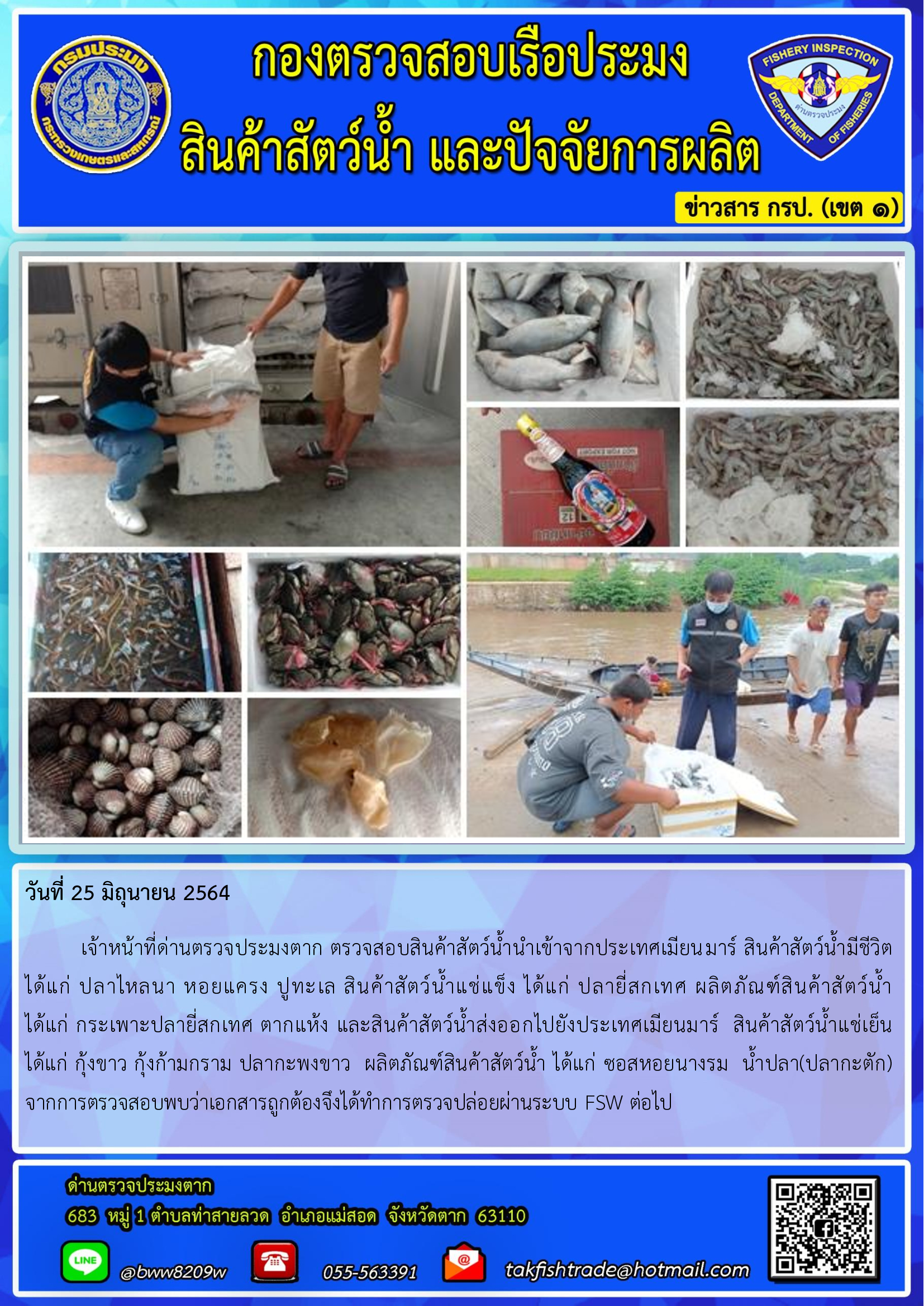 วันที่ 25 มิถุนายน 2564   	เจ้าหน้าที่ด่านตรวจประมงตาก ตรวจสอบสินค้าสัตว์น้ำนำเข้าจากประเทศเมียนมาร์ สินค้าสัตว์น้ำมีชีวิต  ได้แก่ ปลาไหลนา หอยแครง ปูทะเล สินค้าสัตว์น้ำแช่แข็ง ได้แก่ ปลายี่สกเทศ ผลิตภัณฑ์สินค้าสัตว์น้ำ          ได้แก่ กระเพาะปลายี่สกเทศ ตากแห้ง และสินค้าสัตว์น้ำส่งออกไปยังประเทศเมียนมาร์  สินค้าสัตว์น้ำแช่เย็น            ได้แก่ กุ้งขาว กุ้งก้ามกราม ปลากะพงขาว  ผลิตภัณฑ์สินค้าสัตว์น้ำ ได้แก่ ซอสหอยนางรม  น้ำปลา(ปลากะตัก) จากการตรวจสอบพบว่าเอกสารถูกต้องจึงได้ทำการตรวจปล่อยผ่านระบบ FSW ต่อไป..คลิก