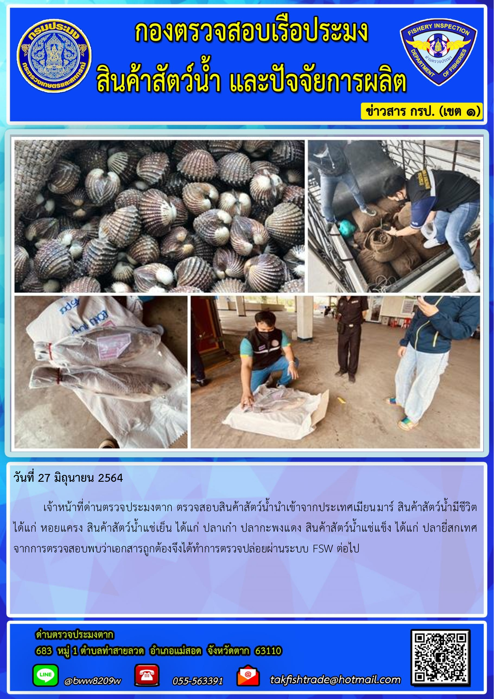 วันที่ 27 มิถุนายน 2564   	เจ้าหน้าที่ด่านตรวจประมงตาก ตรวจสอบสินค้าสัตว์น้ำนำเข้าจากประเทศเมียนมาร์ สินค้าสัตว์น้ำมีชีวิต  ได้แก่ หอยแครง สินค้าสัตว์น้ำแช่เย็น ได้แก่ ปลาเก๋า ปลากะพงแดง สินค้าสัตว์น้ำแช่แข็ง ได้แก่ ปลายี่สกเทศ    จากการตรวจสอบพบว่าเอกสารถูกต้องจึงได้ทำการตรวจปล่อยผ่านระบบ FSW ต่อไป..คลิก