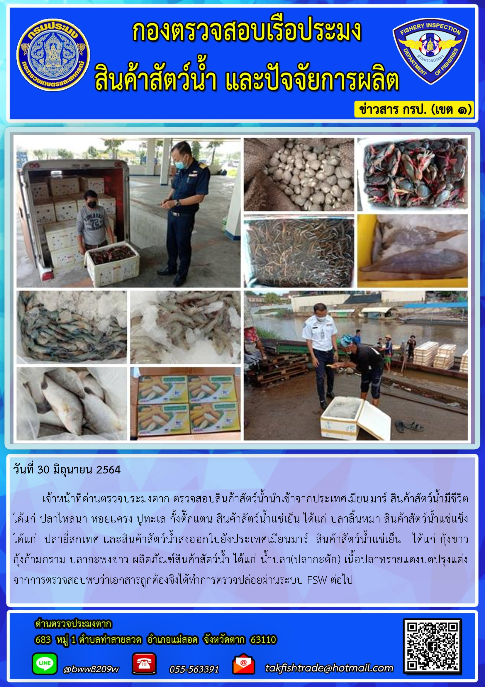 วันที่ 30 มิถุนายน 2564   	เจ้าหน้าที่ด่านตรวจประมงตาก ตรวจสอบสินค้าสัตว์น้ำนำเข้าจากประเทศเมียนมาร์ สินค้าสัตว์น้ำมีชีวิต  ได้แก่ ปลาไหลนา หอยแครง ปูทะเล กั้งตั๊กแตน สินค้าสัตว์น้ำแช่เย็น ได้แก่ ปลาลิ้นหมา สินค้าสัตว์น้ำแช่แข็ง  ได้แก่  ปลายี่สกเทศ และสินค้าสัตว์น้ำส่งออกไปยังประเทศเมียนมาร์  สินค้าสัตว์น้ำแช่เย็น   ได้แก่ กุ้งขาว         กุ้งก้ามกราม ปลากะพงขาว ผลิตภัณฑ์สินค้าสัตว์น้ำ ได้แก่ น้ำปลา(ปลากะตัก) เนื้อปลาทรายแดงบดปรุงแต่ง   จากการตรวจสอบพบว่าเอกสารถูกต้องจึงได้ทำการตรวจปล่อยผ่านระบบ FSW ต่อไป..คลิก