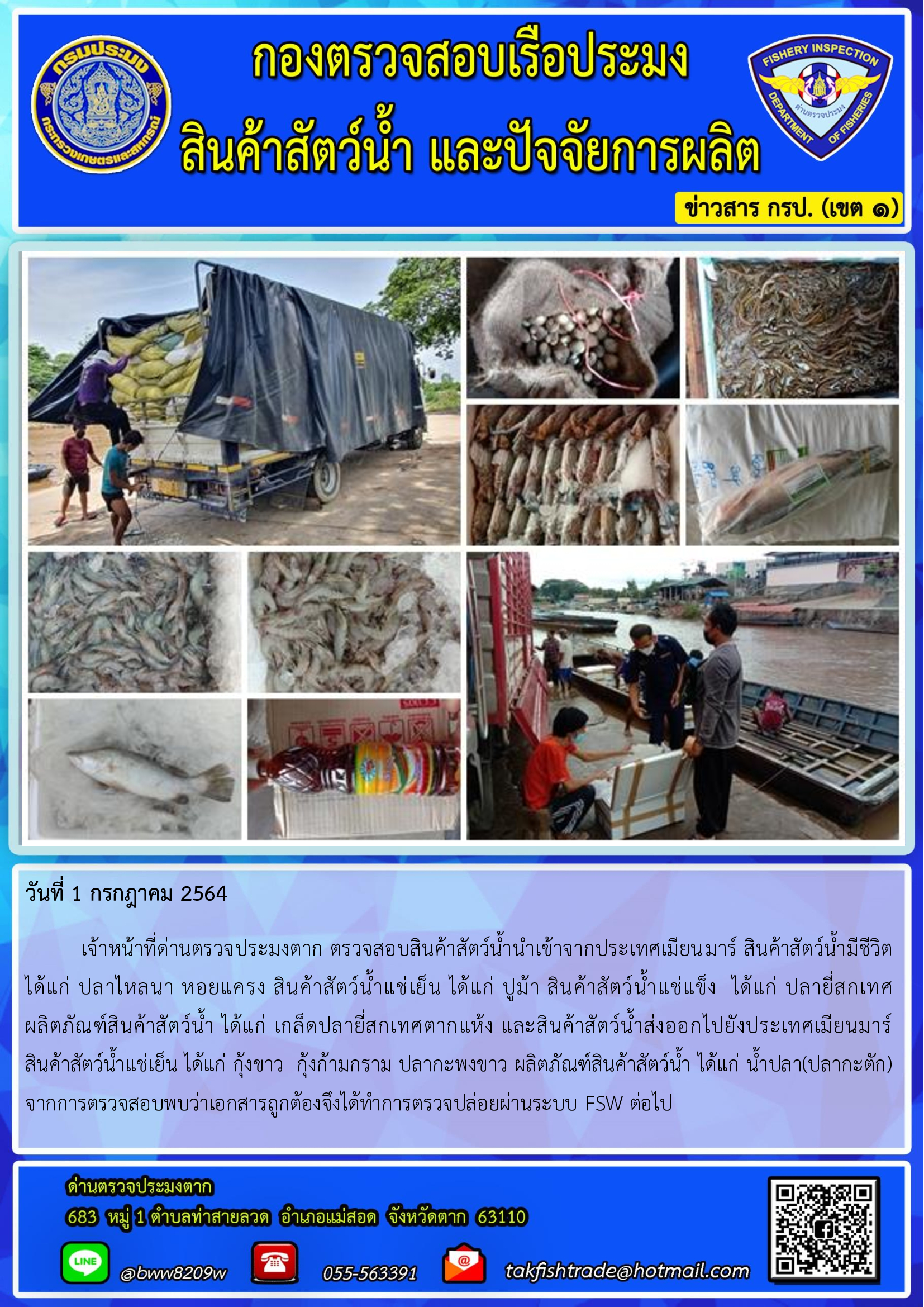 วันที่ 1 กรกฎาคม 2564   	เจ้าหน้าที่ด่านตรวจประมงตาก ตรวจสอบสินค้าสัตว์น้ำนำเข้าจากประเทศเมียนมาร์ สินค้าสัตว์น้ำมีชีวิต  ได้แก่ ปลาไหลนา หอยแครง สินค้าสัตว์น้ำแช่เย็น ได้แก่ ปูม้า สินค้าสัตว์น้ำแช่แข็ง  ได้แก่ ปลายี่สกเทศ     ผลิตภัณฑ์สินค้าสัตว์น้ำ ได้แก่ เกล็ดปลายี่สกเทศตากแห้ง และสินค้าสัตว์น้ำส่งออกไปยังประเทศเมียนมาร์       สินค้าสัตว์น้ำแช่เย็น ได้แก่ กุ้งขาว  กุ้งก้ามกราม ปลากะพงขาว ผลิตภัณฑ์สินค้าสัตว์น้ำ ได้แก่ น้ำปลา(ปลากะตัก)    จากการตรวจสอบพบว่าเอกสารถูกต้องจึงได้ทำการตรวจปล่อยผ่านระบบ FSW ต่อไป..คลิก