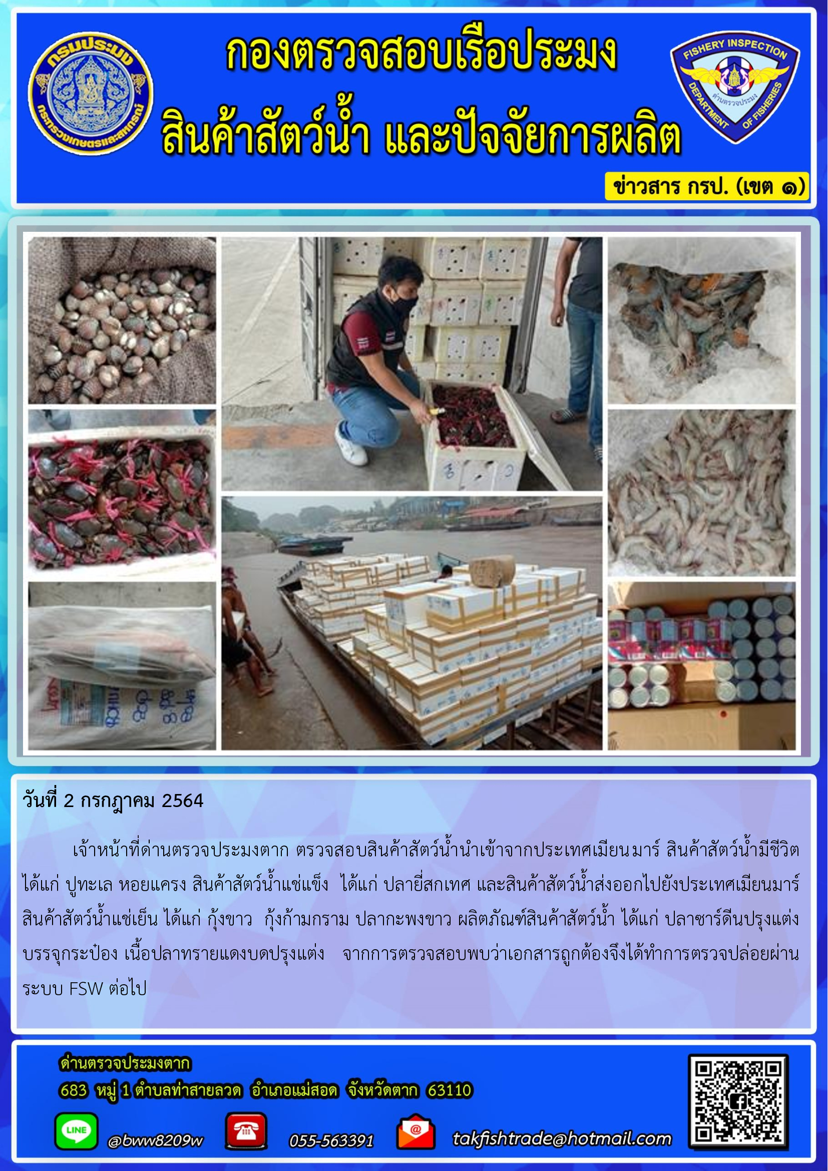 วันที่ 2 กรกฎาคม 2564   	เจ้าหน้าที่ด่านตรวจประมงตาก ตรวจสอบสินค้าสัตว์น้ำนำเข้าจากประเทศเมียนมาร์ สินค้าสัตว์น้ำมีชีวิต  ได้แก่ ปูทะเล หอยแครง สินค้าสัตว์น้ำแช่แข็ง  ได้แก่ ปลายี่สกเทศ และสินค้าสัตว์น้ำส่งออกไปยังประเทศเมียนมาร์       สินค้าสัตว์น้ำแช่เย็น ได้แก่ กุ้งขาว  กุ้งก้ามกราม ปลากะพงขาว ผลิตภัณฑ์สินค้าสัตว์น้ำ ได้แก่ ปลาซาร์ดีนปรุงแต่งบรรจุกระป๋อง เนื้อปลาทรายแดงบดปรุงแต่ง   จากการตรวจสอบพบว่าเอกสารถูกต้องจึงได้ทำการตรวจปล่อยผ่านระบบ FSW ต่อไป..คลิก