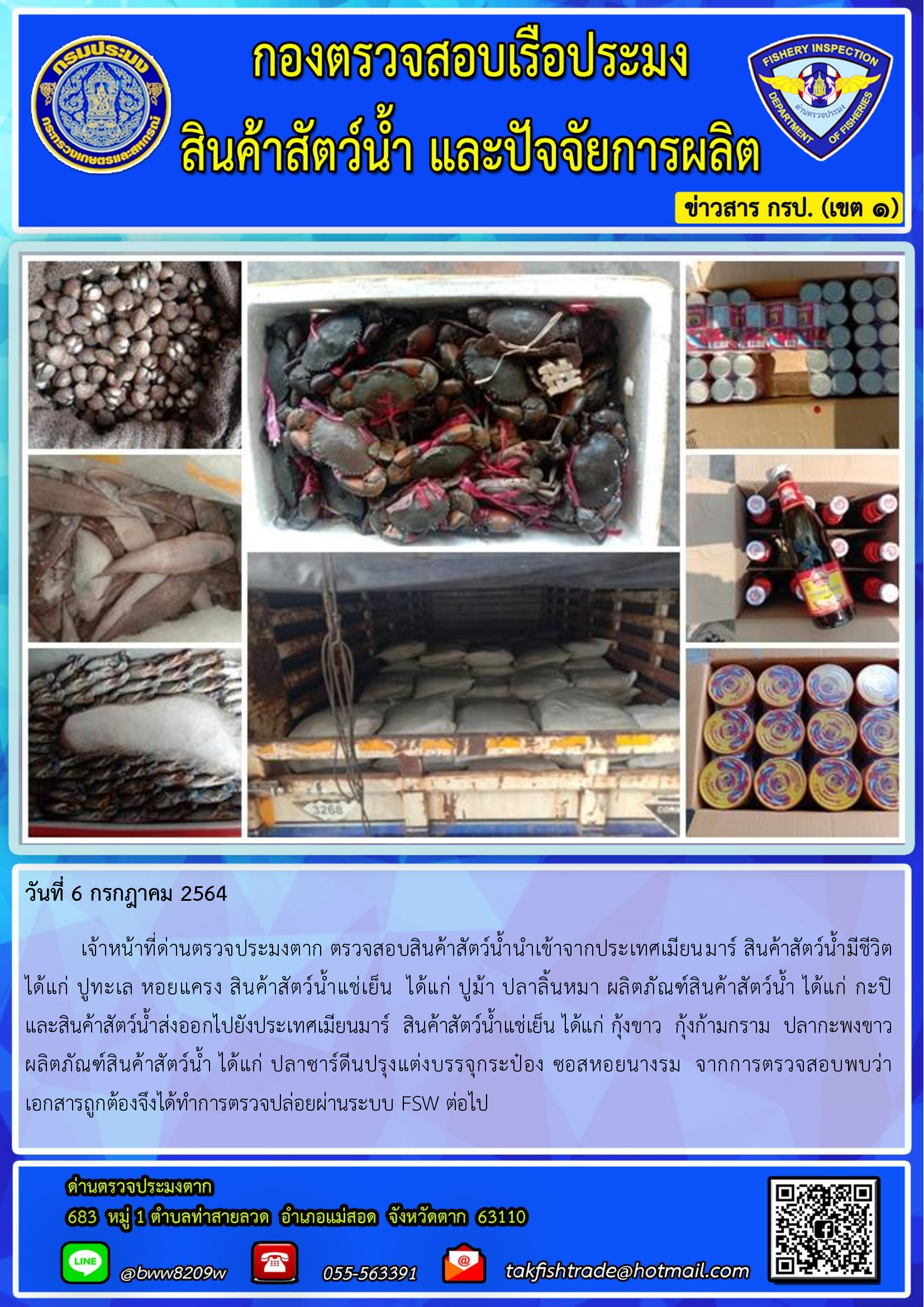 วันที่ 6 กรกฎาคม 2564   	เจ้าหน้าที่ด่านตรวจประมงตาก ตรวจสอบสินค้าสัตว์น้ำนำเข้าจากประเทศเมียนมาร์ สินค้าสัตว์น้ำมีชีวิต  ได้แก่ ปูทะเล หอยแครง สินค้าสัตว์น้ำแช่เย็น  ได้แก่ ปูม้า ปลาลิ้นหมา ผลิตภัณฑ์สินค้าสัตว์น้ำ ได้แก่ กะปิ        และสินค้าสัตว์น้ำส่งออกไปยังประเทศเมียนมาร์  สินค้าสัตว์น้ำแช่เย็น ได้แก่ กุ้งขาว  กุ้งก้ามกราม  ปลากะพงขาว ผลิตภัณฑ์สินค้าสัตว์น้ำ ได้แก่ ปลาซาร์ดีนปรุงแต่งบรรจุกระป๋อง ซอสหอยนางรม  จากการตรวจสอบพบว่า    เอกสารถูกต้องจึงได้ทำการตรวจปล่อยผ่านระบบ FSW ต่อไป..คลิก