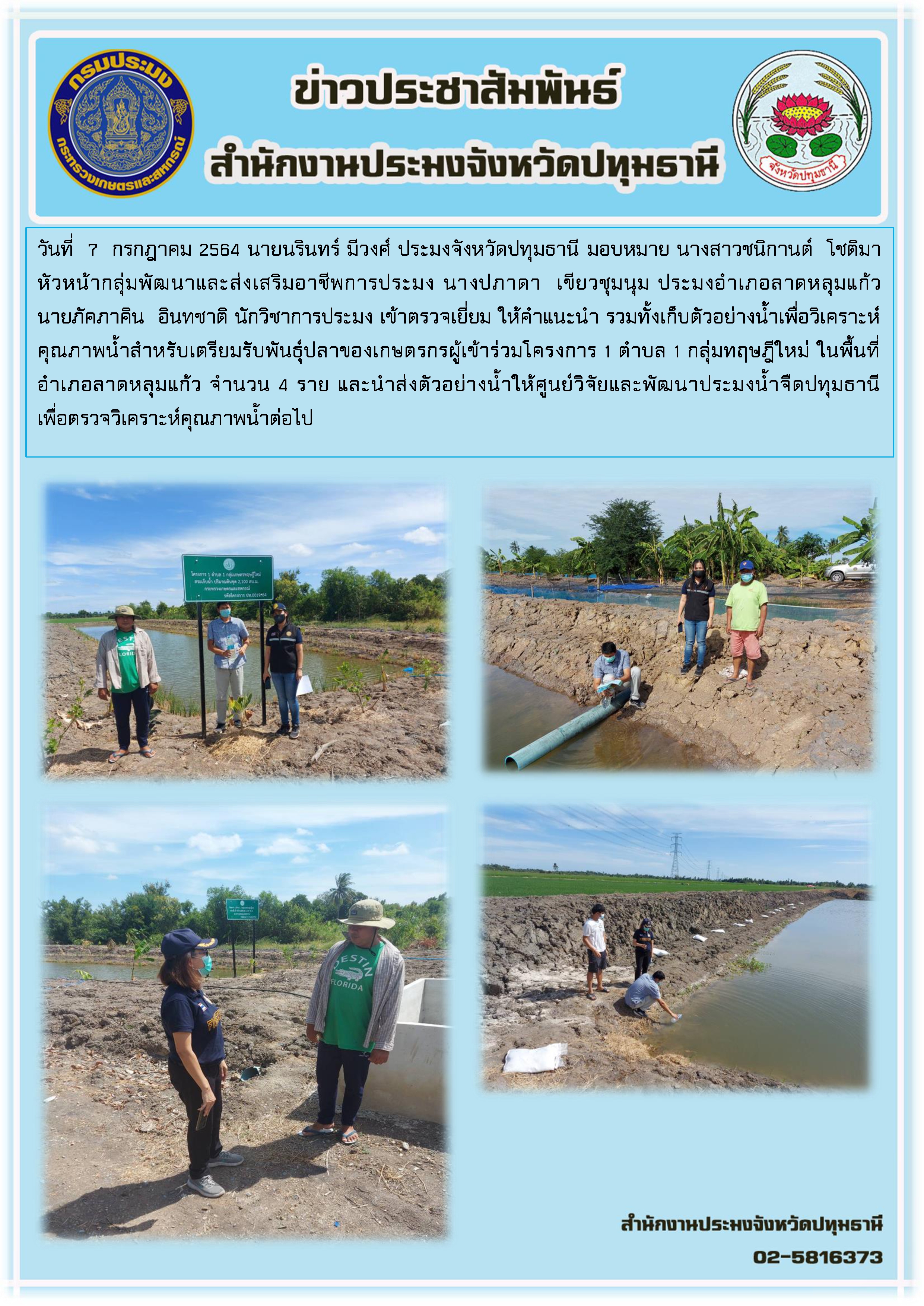 วันที่  7  กรกฎาคม 2564 นายนรินทร์ มีวงศ์ ประมงจังหวัดปทุมธานี มอบหมาย นางสาวชนิกานต์  โชติมา หัวหน้ากลุ่มพัฒนาและส่งเสริมอาชีพการประมง นางปภาดา  เขียวชุมนุม ประมงอำเภอลาดหลุมแก้ว นายภัคภาคิน  อินทชาติ นักวิชาการประมง เข้าตรวจเยี่ยม ให้คำแนะนำ รวมทั้งเก็บตัวอย่างน้ำเพื่อวิเคราะห์คุณภาพน้ำสำหรับเตรียมรับพันธุ์ปลาของเกษตรกรผู้เข้าร่วมโครงการ 1 ตำบล 1 กลุ่มทฤษฎีใหม่ ในพื้นที่อำเภอลาดหลุมแก้ว จำนวน 4 ราย และนำส่งตัวอย่างน้ำให้ศูนย์วิจัยและพัฒนาประมงน้ำจืดปทุมธานี  เพื่อตรวจวิเคราะห์คุณภาพน้ำต่อไป..คลิก