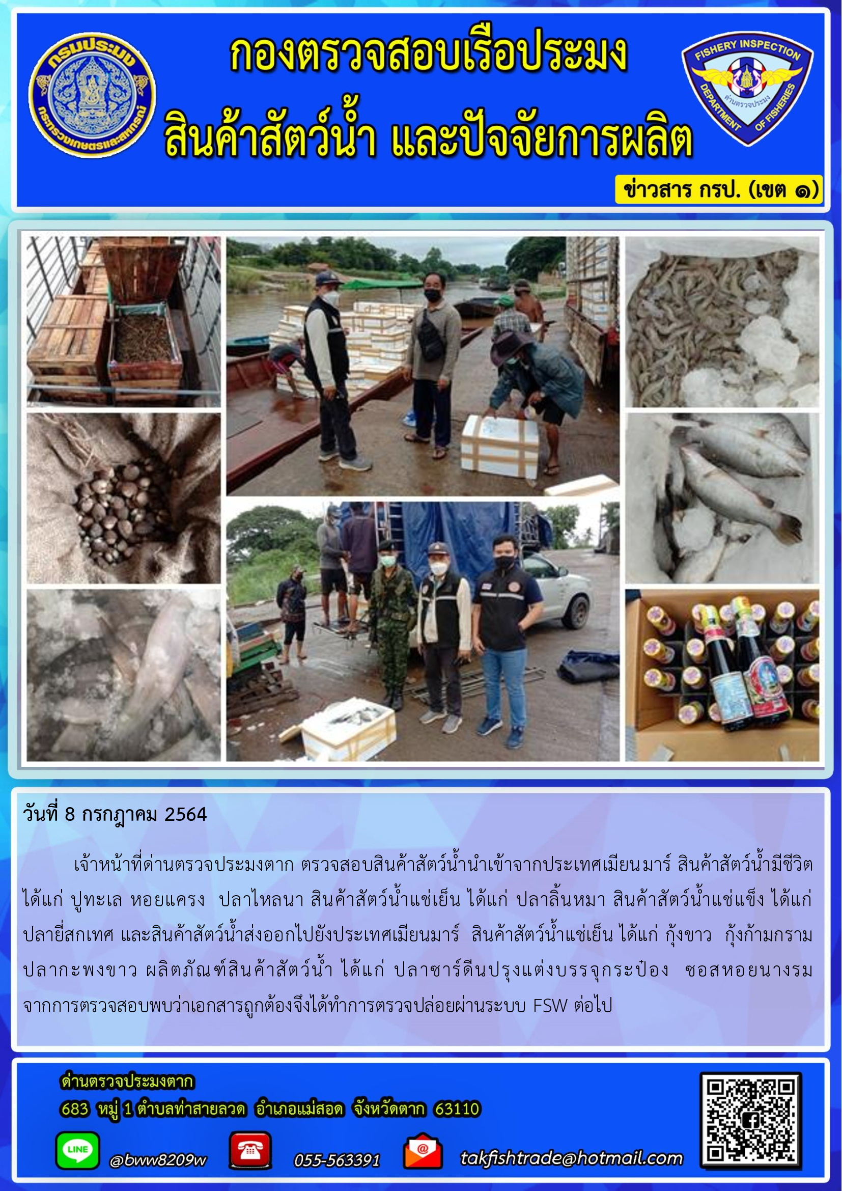 วันที่ 8 กรกฎาคม 2564   	เจ้าหน้าที่ด่านตรวจประมงตาก ตรวจสอบสินค้าสัตว์น้ำนำเข้าจากประเทศเมียนมาร์ สินค้าสัตว์น้ำมีชีวิต  ได้แก่ ปูทะเล หอยแครง  ปลาไหลนา สินค้าสัตว์น้ำแช่เย็น ได้แก่ ปลาลิ้นหมา สินค้าสัตว์น้ำแช่แข็ง ได้แก่          ปลายี่สกเทศ และสินค้าสัตว์น้ำส่งออกไปยังประเทศเมียนมาร์  สินค้าสัตว์น้ำแช่เย็น ได้แก่ กุ้งขาว  กุ้งก้ามกราม  ปลากะพงขาว ผลิตภัณฑ์สินค้าสัตว์น้ำ ได้แก่ ปลาซาร์ดีนปรุงแต่งบรรจุกระป๋อง  ซอสหอยนางรม    จากการตรวจสอบพบว่าเอกสารถูกต้องจึงได้ทำการตรวจปล่อยผ่านระบบ FSW ต่อไป..คลิก