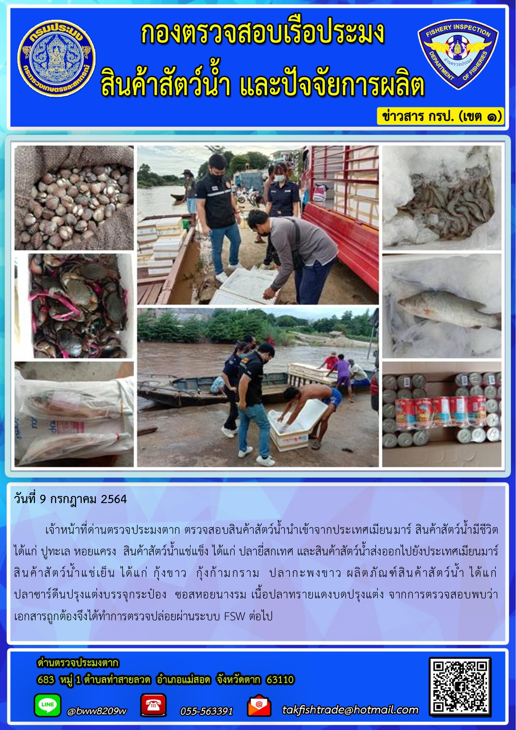 วันที่ 9 กรกฎาคม 2564   	เจ้าหน้าที่ด่านตรวจประมงตาก ตรวจสอบสินค้าสัตว์น้ำนำเข้าจากประเทศเมียนมาร์ สินค้าสัตว์น้ำมีชีวิต  ได้แก่ ปูทะเล หอยแครง  สินค้าสัตว์น้ำแช่แข็ง ได้แก่ ปลายี่สกเทศ และสินค้าสัตว์น้ำส่งออกไปยังประเทศเมียนมาร์  สินค้าสัตว์น้ำแช่เย็น ได้แก่ กุ้งขาว  กุ้งก้ามกราม  ปลากะพงขาว ผลิตภัณฑ์สินค้าสัตว์น้ำ ได้แก่      ปลาซาร์ดีนปรุงแต่งบรรจุกระป๋อง  ซอสหอยนางรม เนื้อปลาทรายแดงบดปรุงแต่ง จากการตรวจสอบพบว่าเอกสารถูกต้องจึงได้ทำการตรวจปล่อยผ่านระบบ FSW ต่อไป..คลิก