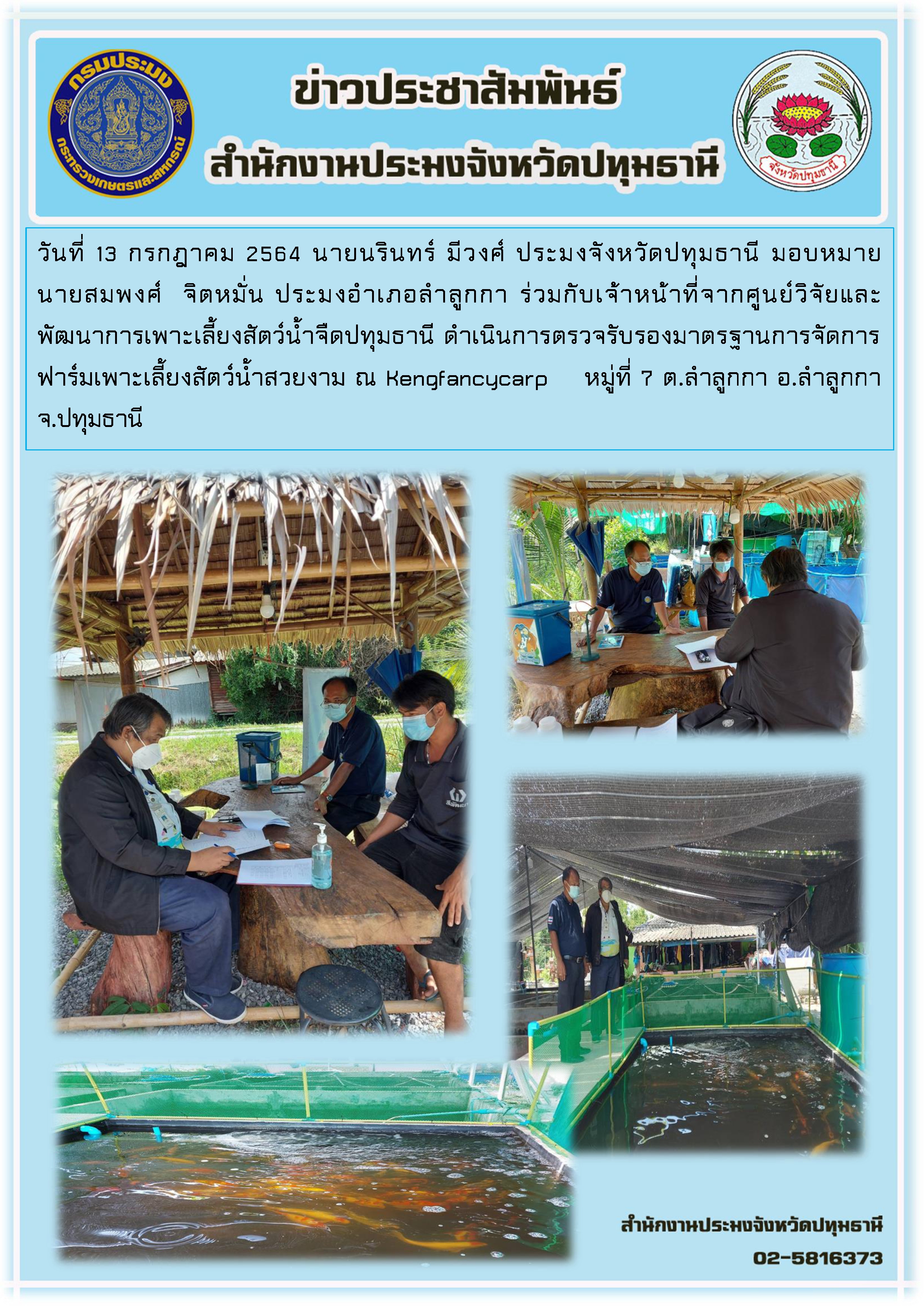 วันที่ 13 กรกฎาคม 2564 นายนรินทร์ มีวงศ์ ประมงจังหวัดปทุมธานี มอบหมาย  นายสมพงศ์  จิตหมั่น ประมงอำเภอลำลูกกา ร่วมกับเจ้าหน้าที่จากศูนย์วิจัยและพัฒนาการเพาะเลี้ยงสัตว์น้ำจืดปทุมธานี ดำเนินการตรวจรับรองมาตรฐานการจัดการฟาร์มเพาะเลี้ยงสัตว์น้ำสวยงาม ณ Kengfancycarp หมู่ที่ 7 ต.ลำลูกกา อ.ลำลูกกา  จ.ปทุมธานี..คลิก