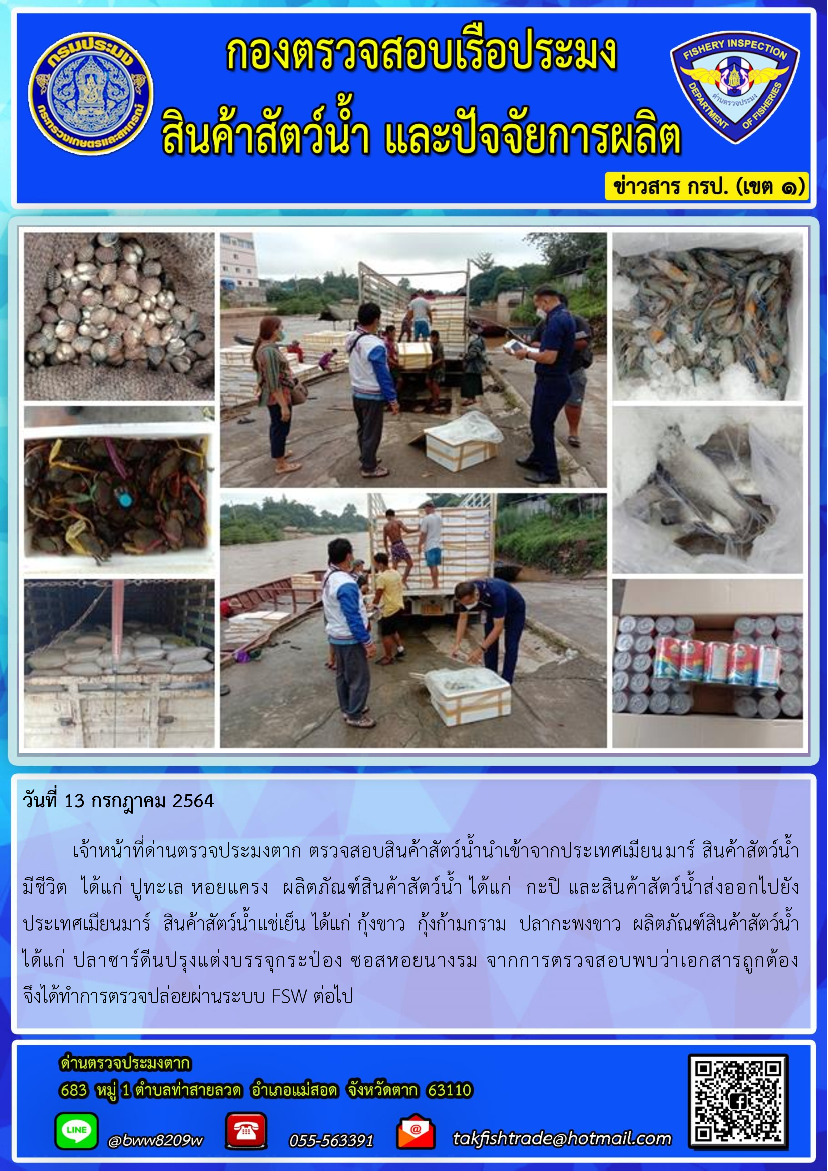วันที่ 13 กรกฎาคม 2564   	เจ้าหน้าที่ด่านตรวจประมงตาก ตรวจสอบสินค้าสัตว์น้ำนำเข้าจากประเทศเมียนมาร์ สินค้าสัตว์น้ำ     มีชีวิต  ได้แก่ ปูทะเล หอยแครง  ผลิตภัณฑ์สินค้าสัตว์น้ำ ได้แก่  กะปิ และสินค้าสัตว์น้ำส่งออกไปยัง      ประเทศเมียนมาร์  สินค้าสัตว์น้ำแช่เย็น ได้แก่ กุ้งขาว  กุ้งก้ามกราม  ปลากะพงขาว  ผลิตภัณฑ์สินค้าสัตว์น้ำ ได้แก่ ปลาซาร์ดีนปรุงแต่งบรรจุกระป๋อง ซอสหอยนางรม จากการตรวจสอบพบว่าเอกสารถูกต้อง             จึงได้ทำการตรวจปล่อยผ่านระบบ FSW ต่อไป..คลิก